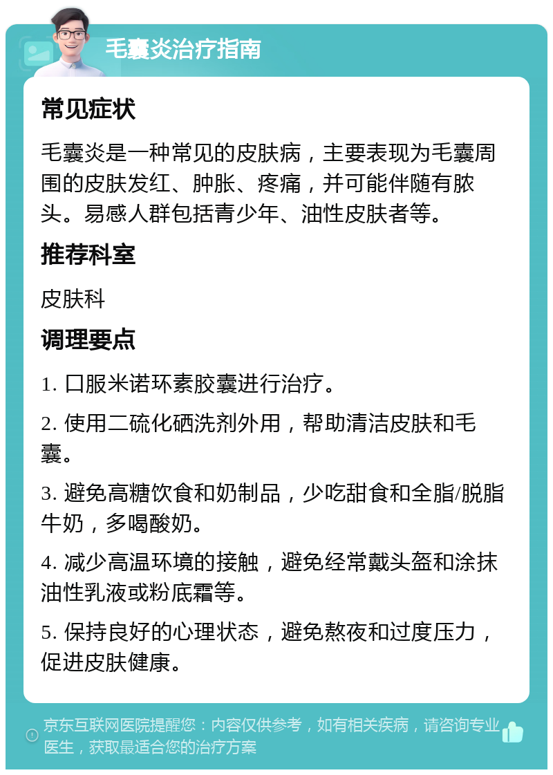 毛囊炎治疗指南 常见症状 毛囊炎是一种常见的皮肤病，主要表现为毛囊周围的皮肤发红、肿胀、疼痛，并可能伴随有脓头。易感人群包括青少年、油性皮肤者等。 推荐科室 皮肤科 调理要点 1. 口服米诺环素胶囊进行治疗。 2. 使用二硫化硒洗剂外用，帮助清洁皮肤和毛囊。 3. 避免高糖饮食和奶制品，少吃甜食和全脂/脱脂牛奶，多喝酸奶。 4. 减少高温环境的接触，避免经常戴头盔和涂抹油性乳液或粉底霜等。 5. 保持良好的心理状态，避免熬夜和过度压力，促进皮肤健康。