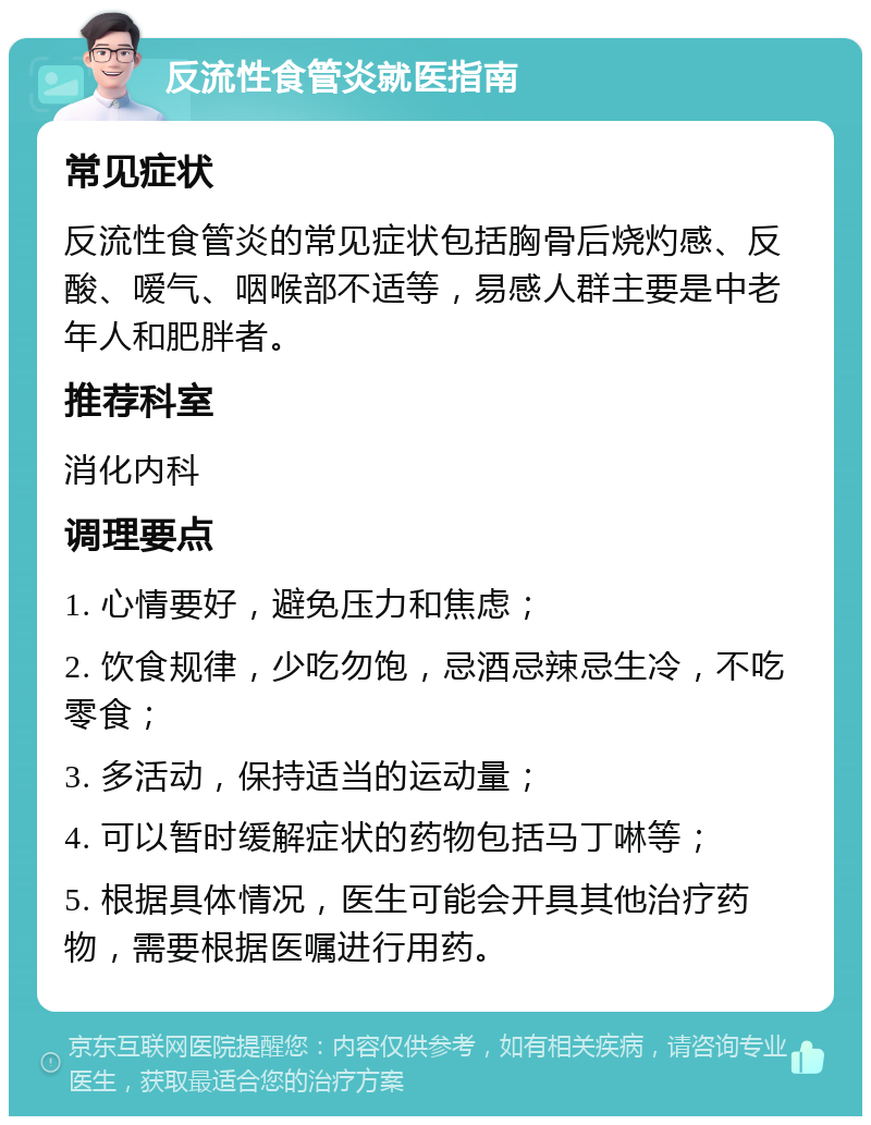 反流性食管炎就医指南 常见症状 反流性食管炎的常见症状包括胸骨后烧灼感、反酸、嗳气、咽喉部不适等，易感人群主要是中老年人和肥胖者。 推荐科室 消化内科 调理要点 1. 心情要好，避免压力和焦虑； 2. 饮食规律，少吃勿饱，忌酒忌辣忌生冷，不吃零食； 3. 多活动，保持适当的运动量； 4. 可以暂时缓解症状的药物包括马丁啉等； 5. 根据具体情况，医生可能会开具其他治疗药物，需要根据医嘱进行用药。