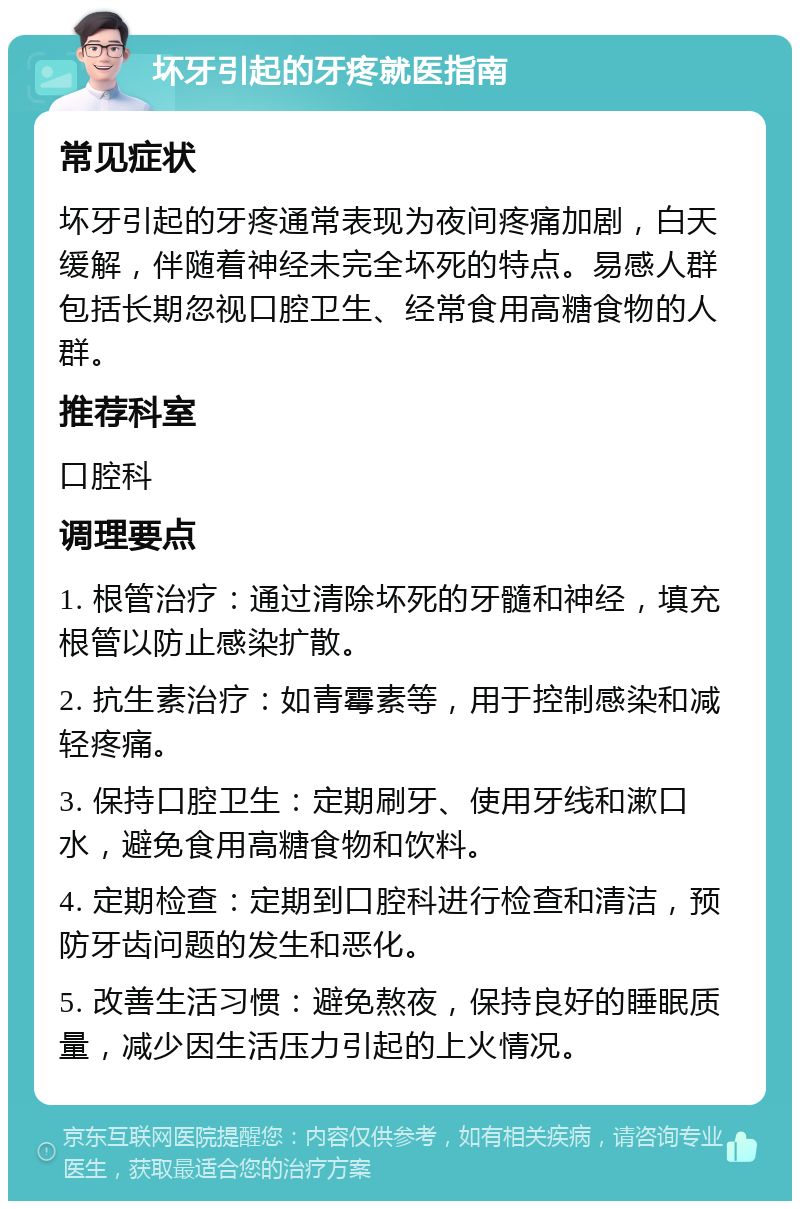 坏牙引起的牙疼就医指南 常见症状 坏牙引起的牙疼通常表现为夜间疼痛加剧，白天缓解，伴随着神经未完全坏死的特点。易感人群包括长期忽视口腔卫生、经常食用高糖食物的人群。 推荐科室 口腔科 调理要点 1. 根管治疗：通过清除坏死的牙髓和神经，填充根管以防止感染扩散。 2. 抗生素治疗：如青霉素等，用于控制感染和减轻疼痛。 3. 保持口腔卫生：定期刷牙、使用牙线和漱口水，避免食用高糖食物和饮料。 4. 定期检查：定期到口腔科进行检查和清洁，预防牙齿问题的发生和恶化。 5. 改善生活习惯：避免熬夜，保持良好的睡眠质量，减少因生活压力引起的上火情况。