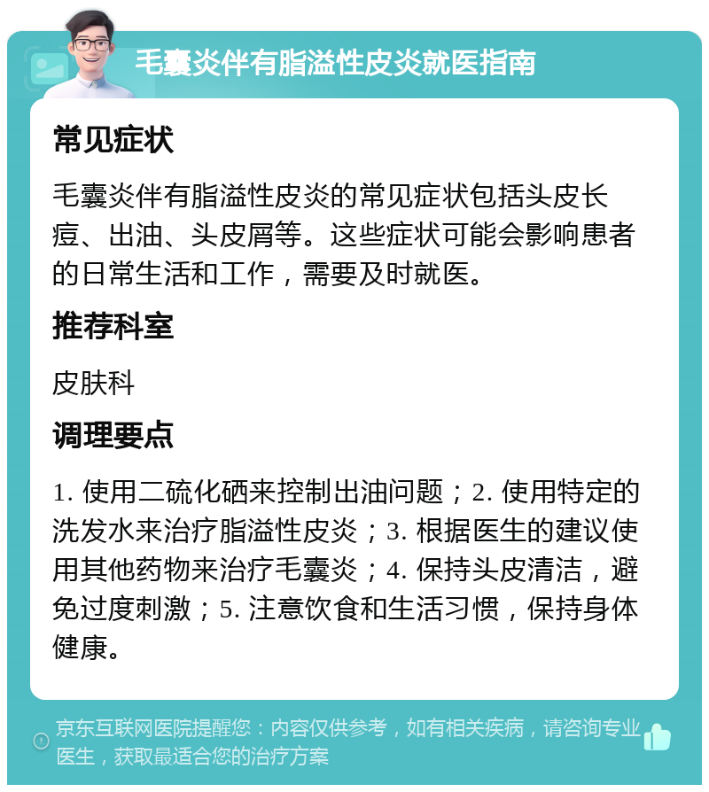 毛囊炎伴有脂溢性皮炎就医指南 常见症状 毛囊炎伴有脂溢性皮炎的常见症状包括头皮长痘、出油、头皮屑等。这些症状可能会影响患者的日常生活和工作，需要及时就医。 推荐科室 皮肤科 调理要点 1. 使用二硫化硒来控制出油问题；2. 使用特定的洗发水来治疗脂溢性皮炎；3. 根据医生的建议使用其他药物来治疗毛囊炎；4. 保持头皮清洁，避免过度刺激；5. 注意饮食和生活习惯，保持身体健康。