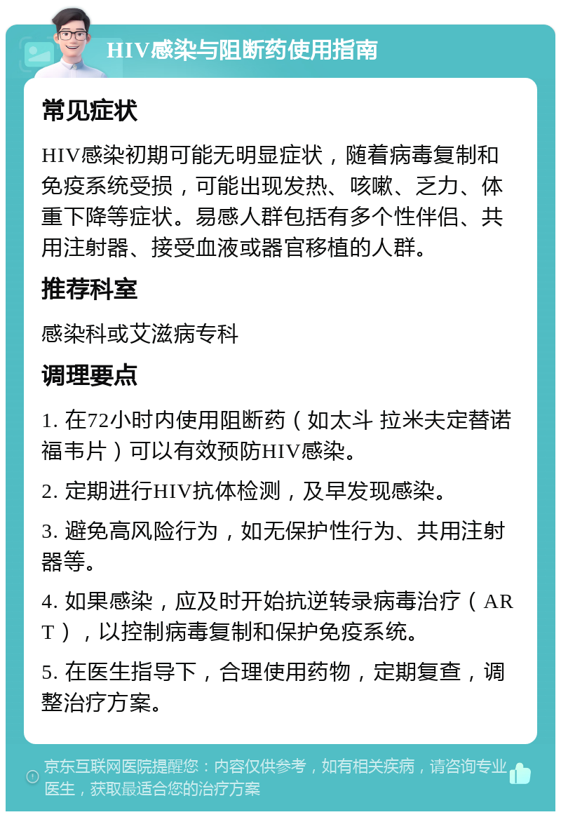 HIV感染与阻断药使用指南 常见症状 HIV感染初期可能无明显症状，随着病毒复制和免疫系统受损，可能出现发热、咳嗽、乏力、体重下降等症状。易感人群包括有多个性伴侣、共用注射器、接受血液或器官移植的人群。 推荐科室 感染科或艾滋病专科 调理要点 1. 在72小时内使用阻断药（如太斗 拉米夫定替诺福韦片）可以有效预防HIV感染。 2. 定期进行HIV抗体检测，及早发现感染。 3. 避免高风险行为，如无保护性行为、共用注射器等。 4. 如果感染，应及时开始抗逆转录病毒治疗（ART），以控制病毒复制和保护免疫系统。 5. 在医生指导下，合理使用药物，定期复查，调整治疗方案。