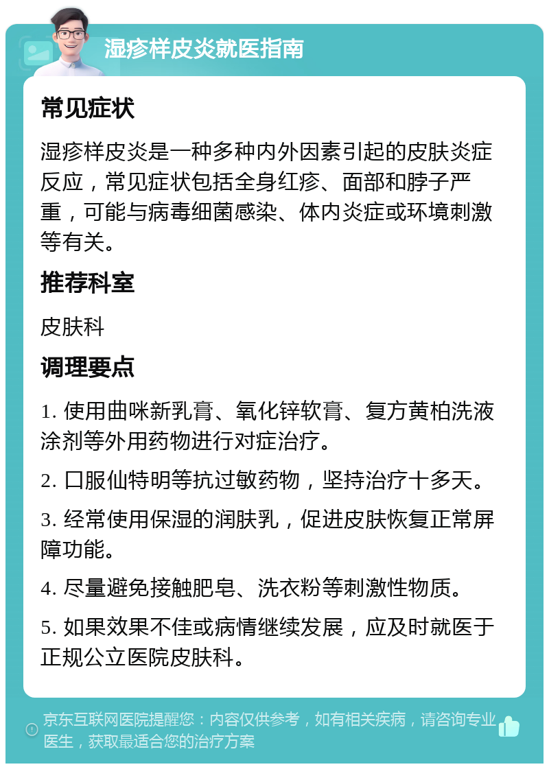 湿疹样皮炎就医指南 常见症状 湿疹样皮炎是一种多种内外因素引起的皮肤炎症反应，常见症状包括全身红疹、面部和脖子严重，可能与病毒细菌感染、体内炎症或环境刺激等有关。 推荐科室 皮肤科 调理要点 1. 使用曲咪新乳膏、氧化锌软膏、复方黄柏洗液涂剂等外用药物进行对症治疗。 2. 口服仙特明等抗过敏药物，坚持治疗十多天。 3. 经常使用保湿的润肤乳，促进皮肤恢复正常屏障功能。 4. 尽量避免接触肥皂、洗衣粉等刺激性物质。 5. 如果效果不佳或病情继续发展，应及时就医于正规公立医院皮肤科。