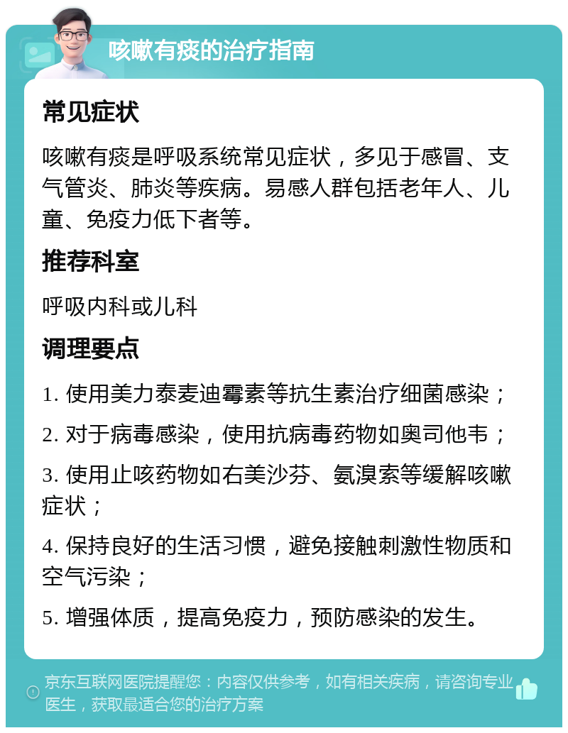 咳嗽有痰的治疗指南 常见症状 咳嗽有痰是呼吸系统常见症状，多见于感冒、支气管炎、肺炎等疾病。易感人群包括老年人、儿童、免疫力低下者等。 推荐科室 呼吸内科或儿科 调理要点 1. 使用美力泰麦迪霉素等抗生素治疗细菌感染； 2. 对于病毒感染，使用抗病毒药物如奥司他韦； 3. 使用止咳药物如右美沙芬、氨溴索等缓解咳嗽症状； 4. 保持良好的生活习惯，避免接触刺激性物质和空气污染； 5. 增强体质，提高免疫力，预防感染的发生。