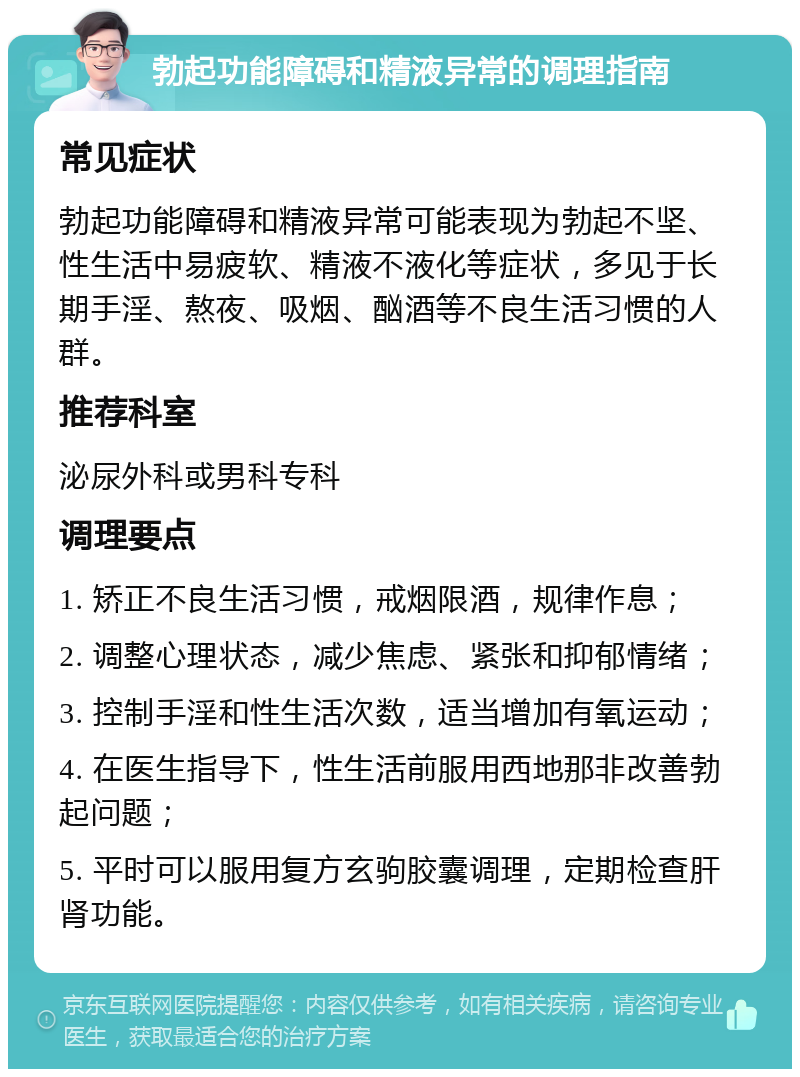 勃起功能障碍和精液异常的调理指南 常见症状 勃起功能障碍和精液异常可能表现为勃起不坚、性生活中易疲软、精液不液化等症状，多见于长期手淫、熬夜、吸烟、酗酒等不良生活习惯的人群。 推荐科室 泌尿外科或男科专科 调理要点 1. 矫正不良生活习惯，戒烟限酒，规律作息； 2. 调整心理状态，减少焦虑、紧张和抑郁情绪； 3. 控制手淫和性生活次数，适当增加有氧运动； 4. 在医生指导下，性生活前服用西地那非改善勃起问题； 5. 平时可以服用复方玄驹胶囊调理，定期检查肝肾功能。