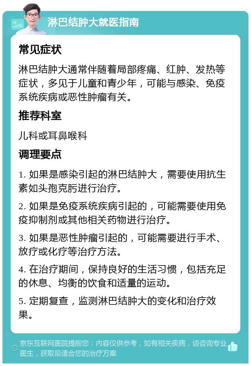 淋巴结肿大就医指南 常见症状 淋巴结肿大通常伴随着局部疼痛、红肿、发热等症状，多见于儿童和青少年，可能与感染、免疫系统疾病或恶性肿瘤有关。 推荐科室 儿科或耳鼻喉科 调理要点 1. 如果是感染引起的淋巴结肿大，需要使用抗生素如头孢克肟进行治疗。 2. 如果是免疫系统疾病引起的，可能需要使用免疫抑制剂或其他相关药物进行治疗。 3. 如果是恶性肿瘤引起的，可能需要进行手术、放疗或化疗等治疗方法。 4. 在治疗期间，保持良好的生活习惯，包括充足的休息、均衡的饮食和适量的运动。 5. 定期复查，监测淋巴结肿大的变化和治疗效果。