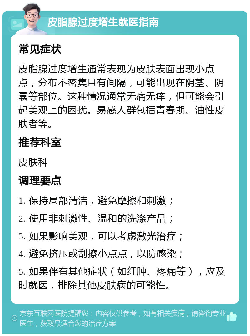 皮脂腺过度增生就医指南 常见症状 皮脂腺过度增生通常表现为皮肤表面出现小点点，分布不密集且有间隔，可能出现在阴茎、阴囊等部位。这种情况通常无痛无痒，但可能会引起美观上的困扰。易感人群包括青春期、油性皮肤者等。 推荐科室 皮肤科 调理要点 1. 保持局部清洁，避免摩擦和刺激； 2. 使用非刺激性、温和的洗涤产品； 3. 如果影响美观，可以考虑激光治疗； 4. 避免挤压或刮擦小点点，以防感染； 5. 如果伴有其他症状（如红肿、疼痛等），应及时就医，排除其他皮肤病的可能性。