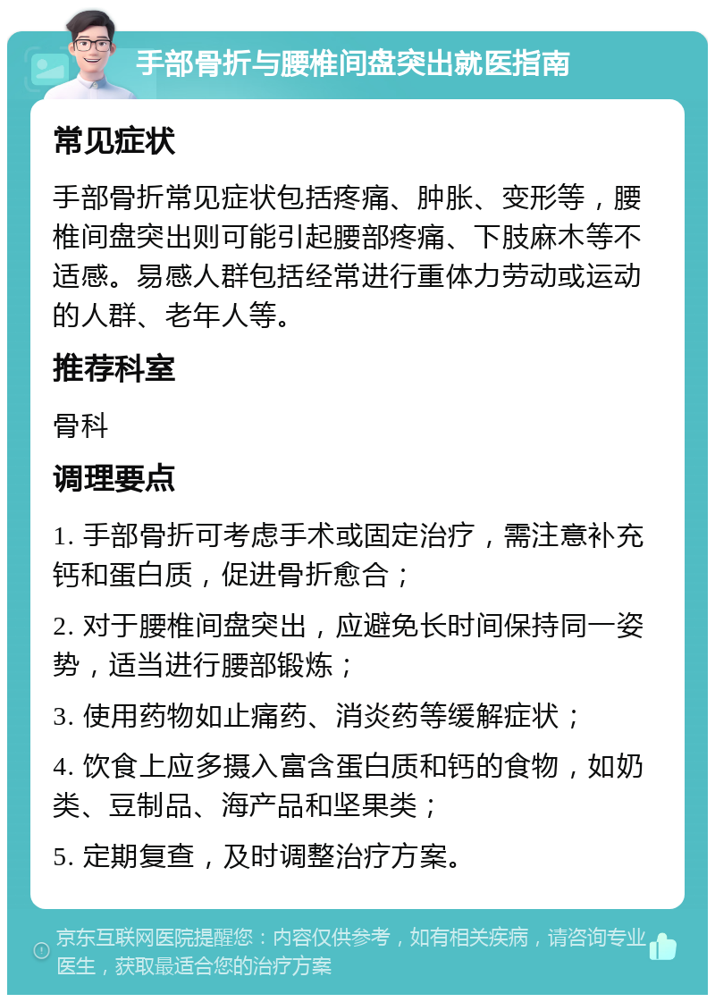 手部骨折与腰椎间盘突出就医指南 常见症状 手部骨折常见症状包括疼痛、肿胀、变形等，腰椎间盘突出则可能引起腰部疼痛、下肢麻木等不适感。易感人群包括经常进行重体力劳动或运动的人群、老年人等。 推荐科室 骨科 调理要点 1. 手部骨折可考虑手术或固定治疗，需注意补充钙和蛋白质，促进骨折愈合； 2. 对于腰椎间盘突出，应避免长时间保持同一姿势，适当进行腰部锻炼； 3. 使用药物如止痛药、消炎药等缓解症状； 4. 饮食上应多摄入富含蛋白质和钙的食物，如奶类、豆制品、海产品和坚果类； 5. 定期复查，及时调整治疗方案。