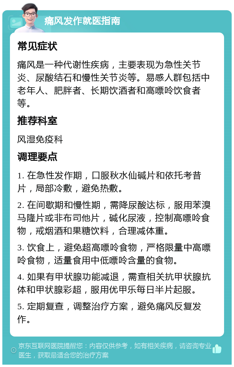 痛风发作就医指南 常见症状 痛风是一种代谢性疾病，主要表现为急性关节炎、尿酸结石和慢性关节炎等。易感人群包括中老年人、肥胖者、长期饮酒者和高嘌呤饮食者等。 推荐科室 风湿免疫科 调理要点 1. 在急性发作期，口服秋水仙碱片和依托考昔片，局部冷敷，避免热敷。 2. 在间歇期和慢性期，需降尿酸达标，服用苯溴马隆片或非布司他片，碱化尿液，控制高嘌呤食物，戒烟酒和果糖饮料，合理减体重。 3. 饮食上，避免超高嘌呤食物，严格限量中高嘌呤食物，适量食用中低嘌呤含量的食物。 4. 如果有甲状腺功能减退，需查相关抗甲状腺抗体和甲状腺彩超，服用优甲乐每日半片起服。 5. 定期复查，调整治疗方案，避免痛风反复发作。