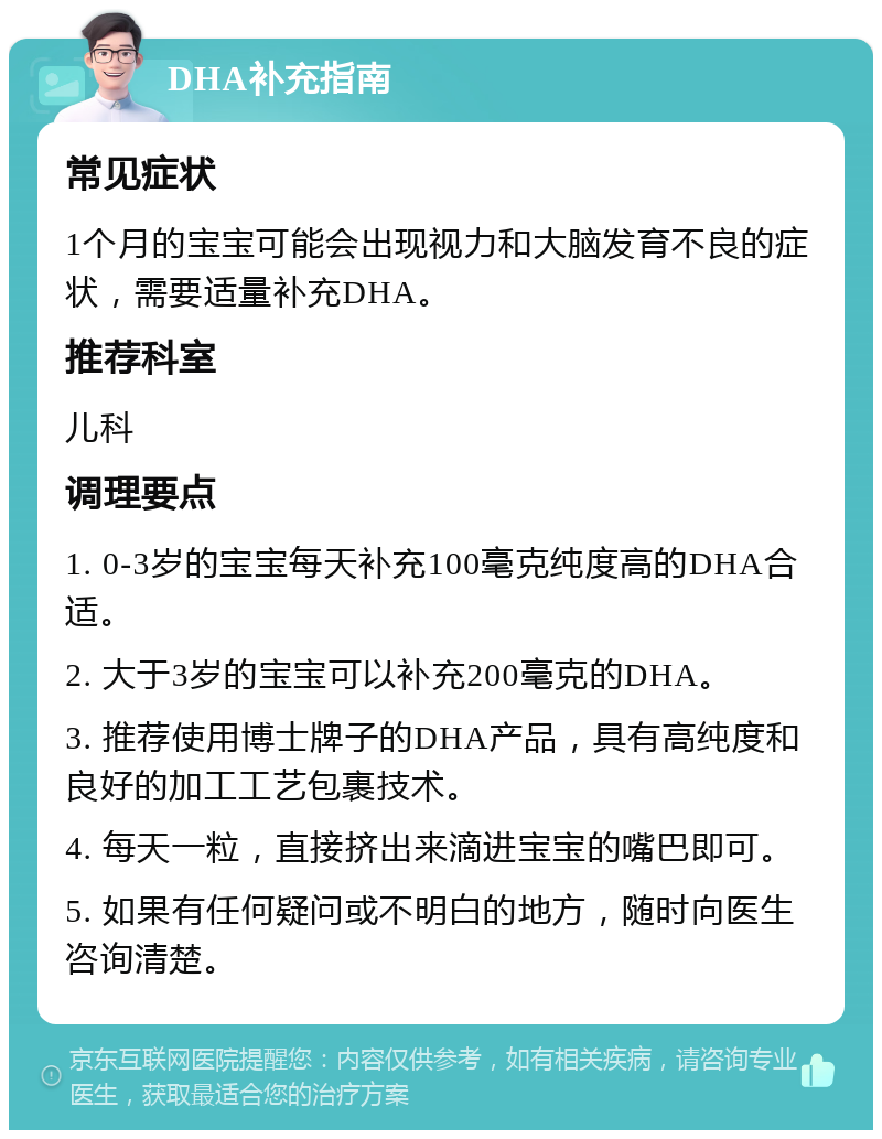 DHA补充指南 常见症状 1个月的宝宝可能会出现视力和大脑发育不良的症状，需要适量补充DHA。 推荐科室 儿科 调理要点 1. 0-3岁的宝宝每天补充100毫克纯度高的DHA合适。 2. 大于3岁的宝宝可以补充200毫克的DHA。 3. 推荐使用博士牌子的DHA产品，具有高纯度和良好的加工工艺包裹技术。 4. 每天一粒，直接挤出来滴进宝宝的嘴巴即可。 5. 如果有任何疑问或不明白的地方，随时向医生咨询清楚。