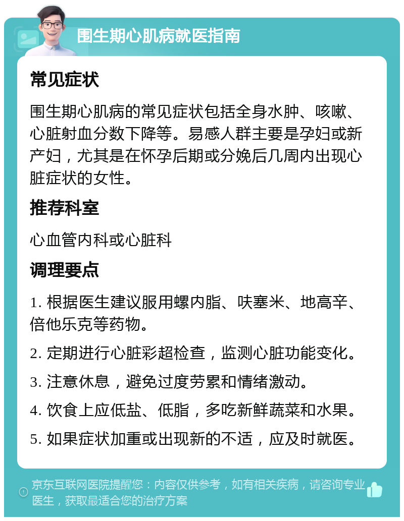 围生期心肌病就医指南 常见症状 围生期心肌病的常见症状包括全身水肿、咳嗽、心脏射血分数下降等。易感人群主要是孕妇或新产妇，尤其是在怀孕后期或分娩后几周内出现心脏症状的女性。 推荐科室 心血管内科或心脏科 调理要点 1. 根据医生建议服用螺内脂、呋塞米、地高辛、倍他乐克等药物。 2. 定期进行心脏彩超检查，监测心脏功能变化。 3. 注意休息，避免过度劳累和情绪激动。 4. 饮食上应低盐、低脂，多吃新鲜蔬菜和水果。 5. 如果症状加重或出现新的不适，应及时就医。