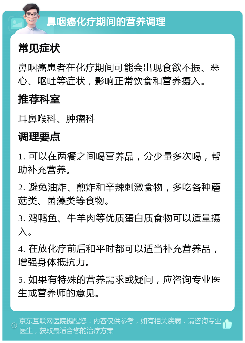 鼻咽癌化疗期间的营养调理 常见症状 鼻咽癌患者在化疗期间可能会出现食欲不振、恶心、呕吐等症状，影响正常饮食和营养摄入。 推荐科室 耳鼻喉科、肿瘤科 调理要点 1. 可以在两餐之间喝营养品，分少量多次喝，帮助补充营养。 2. 避免油炸、煎炸和辛辣刺激食物，多吃各种蘑菇类、菌藻类等食物。 3. 鸡鸭鱼、牛羊肉等优质蛋白质食物可以适量摄入。 4. 在放化疗前后和平时都可以适当补充营养品，增强身体抵抗力。 5. 如果有特殊的营养需求或疑问，应咨询专业医生或营养师的意见。