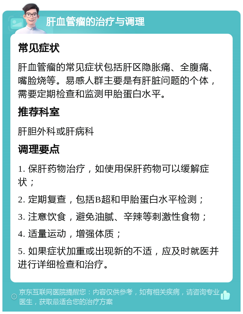 肝血管瘤的治疗与调理 常见症状 肝血管瘤的常见症状包括肝区隐胀痛、全腹痛、嘴脸烧等。易感人群主要是有肝脏问题的个体，需要定期检查和监测甲胎蛋白水平。 推荐科室 肝胆外科或肝病科 调理要点 1. 保肝药物治疗，如使用保肝药物可以缓解症状； 2. 定期复查，包括B超和甲胎蛋白水平检测； 3. 注意饮食，避免油腻、辛辣等刺激性食物； 4. 适量运动，增强体质； 5. 如果症状加重或出现新的不适，应及时就医并进行详细检查和治疗。