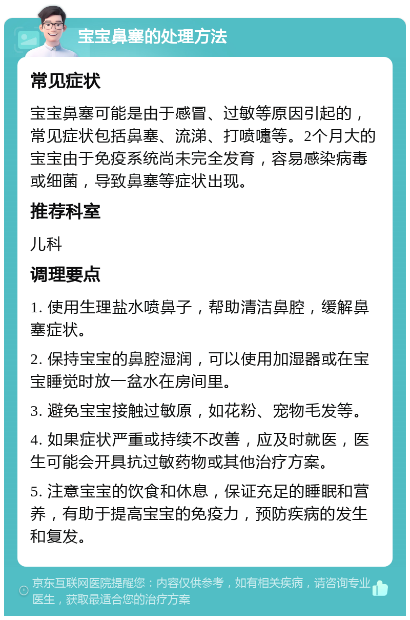 宝宝鼻塞的处理方法 常见症状 宝宝鼻塞可能是由于感冒、过敏等原因引起的，常见症状包括鼻塞、流涕、打喷嚏等。2个月大的宝宝由于免疫系统尚未完全发育，容易感染病毒或细菌，导致鼻塞等症状出现。 推荐科室 儿科 调理要点 1. 使用生理盐水喷鼻子，帮助清洁鼻腔，缓解鼻塞症状。 2. 保持宝宝的鼻腔湿润，可以使用加湿器或在宝宝睡觉时放一盆水在房间里。 3. 避免宝宝接触过敏原，如花粉、宠物毛发等。 4. 如果症状严重或持续不改善，应及时就医，医生可能会开具抗过敏药物或其他治疗方案。 5. 注意宝宝的饮食和休息，保证充足的睡眠和营养，有助于提高宝宝的免疫力，预防疾病的发生和复发。