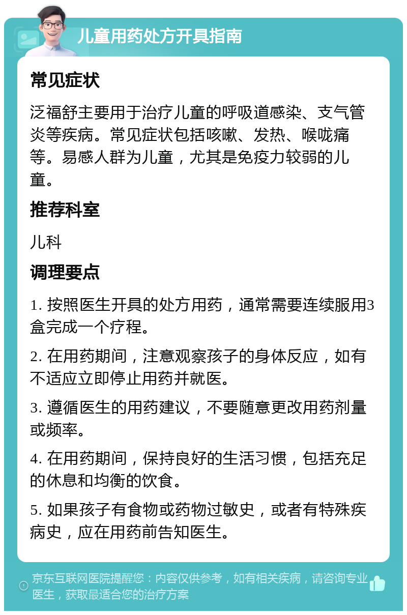 儿童用药处方开具指南 常见症状 泛福舒主要用于治疗儿童的呼吸道感染、支气管炎等疾病。常见症状包括咳嗽、发热、喉咙痛等。易感人群为儿童，尤其是免疫力较弱的儿童。 推荐科室 儿科 调理要点 1. 按照医生开具的处方用药，通常需要连续服用3盒完成一个疗程。 2. 在用药期间，注意观察孩子的身体反应，如有不适应立即停止用药并就医。 3. 遵循医生的用药建议，不要随意更改用药剂量或频率。 4. 在用药期间，保持良好的生活习惯，包括充足的休息和均衡的饮食。 5. 如果孩子有食物或药物过敏史，或者有特殊疾病史，应在用药前告知医生。