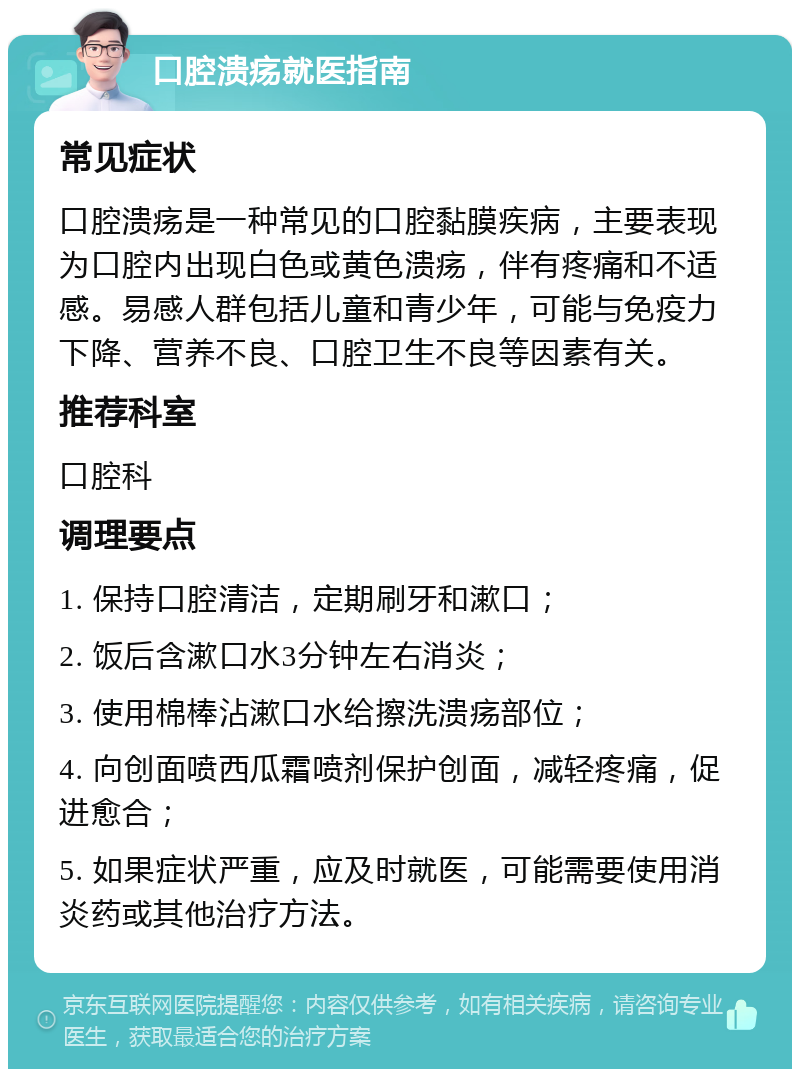 口腔溃疡就医指南 常见症状 口腔溃疡是一种常见的口腔黏膜疾病，主要表现为口腔内出现白色或黄色溃疡，伴有疼痛和不适感。易感人群包括儿童和青少年，可能与免疫力下降、营养不良、口腔卫生不良等因素有关。 推荐科室 口腔科 调理要点 1. 保持口腔清洁，定期刷牙和漱口； 2. 饭后含漱口水3分钟左右消炎； 3. 使用棉棒沾漱口水给擦洗溃疡部位； 4. 向创面喷西瓜霜喷剂保护创面，减轻疼痛，促进愈合； 5. 如果症状严重，应及时就医，可能需要使用消炎药或其他治疗方法。