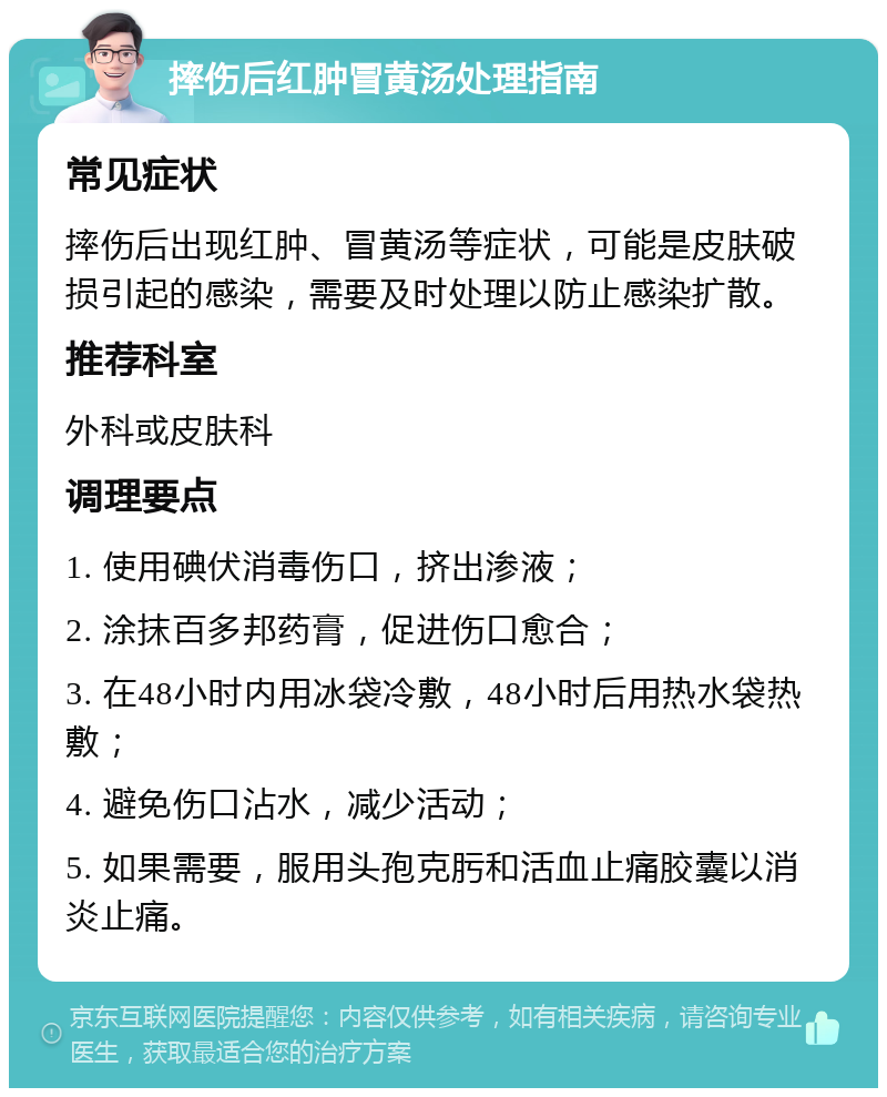 摔伤后红肿冒黄汤处理指南 常见症状 摔伤后出现红肿、冒黄汤等症状，可能是皮肤破损引起的感染，需要及时处理以防止感染扩散。 推荐科室 外科或皮肤科 调理要点 1. 使用碘伏消毒伤口，挤出渗液； 2. 涂抹百多邦药膏，促进伤口愈合； 3. 在48小时内用冰袋冷敷，48小时后用热水袋热敷； 4. 避免伤口沾水，减少活动； 5. 如果需要，服用头孢克肟和活血止痛胶囊以消炎止痛。