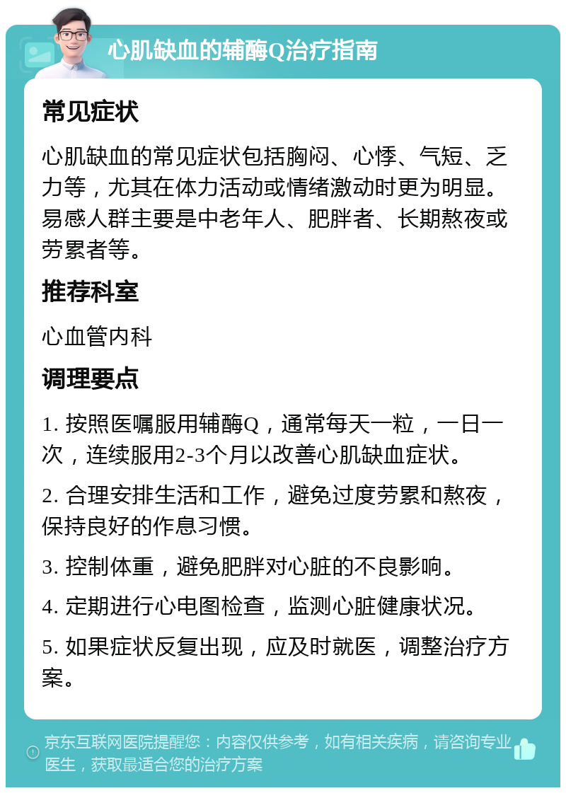 心肌缺血的辅酶Q治疗指南 常见症状 心肌缺血的常见症状包括胸闷、心悸、气短、乏力等，尤其在体力活动或情绪激动时更为明显。易感人群主要是中老年人、肥胖者、长期熬夜或劳累者等。 推荐科室 心血管内科 调理要点 1. 按照医嘱服用辅酶Q，通常每天一粒，一日一次，连续服用2-3个月以改善心肌缺血症状。 2. 合理安排生活和工作，避免过度劳累和熬夜，保持良好的作息习惯。 3. 控制体重，避免肥胖对心脏的不良影响。 4. 定期进行心电图检查，监测心脏健康状况。 5. 如果症状反复出现，应及时就医，调整治疗方案。