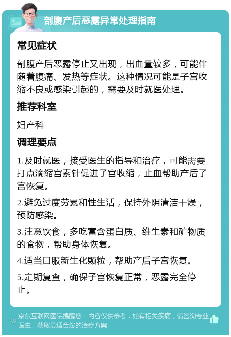 剖腹产后恶露异常处理指南 常见症状 剖腹产后恶露停止又出现，出血量较多，可能伴随着腹痛、发热等症状。这种情况可能是子宫收缩不良或感染引起的，需要及时就医处理。 推荐科室 妇产科 调理要点 1.及时就医，接受医生的指导和治疗，可能需要打点滴缩宫素针促进子宫收缩，止血帮助产后子宫恢复。 2.避免过度劳累和性生活，保持外阴清洁干燥，预防感染。 3.注意饮食，多吃富含蛋白质、维生素和矿物质的食物，帮助身体恢复。 4.适当口服新生化颗粒，帮助产后子宫恢复。 5.定期复查，确保子宫恢复正常，恶露完全停止。