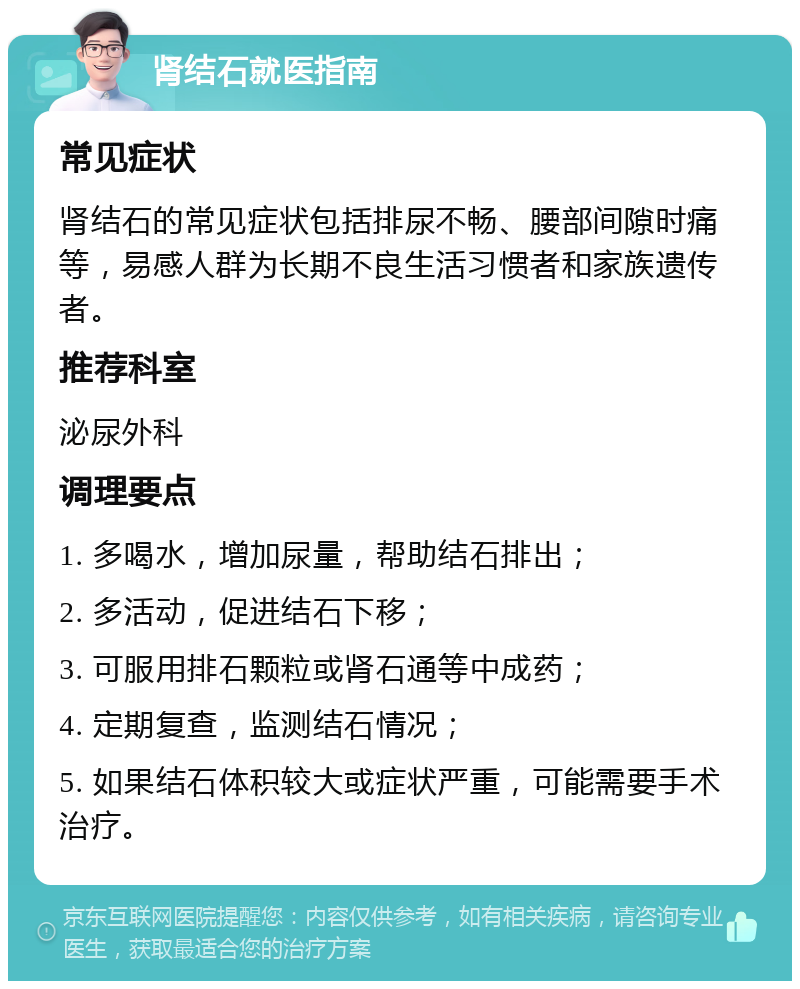 肾结石就医指南 常见症状 肾结石的常见症状包括排尿不畅、腰部间隙时痛等，易感人群为长期不良生活习惯者和家族遗传者。 推荐科室 泌尿外科 调理要点 1. 多喝水，增加尿量，帮助结石排出； 2. 多活动，促进结石下移； 3. 可服用排石颗粒或肾石通等中成药； 4. 定期复查，监测结石情况； 5. 如果结石体积较大或症状严重，可能需要手术治疗。