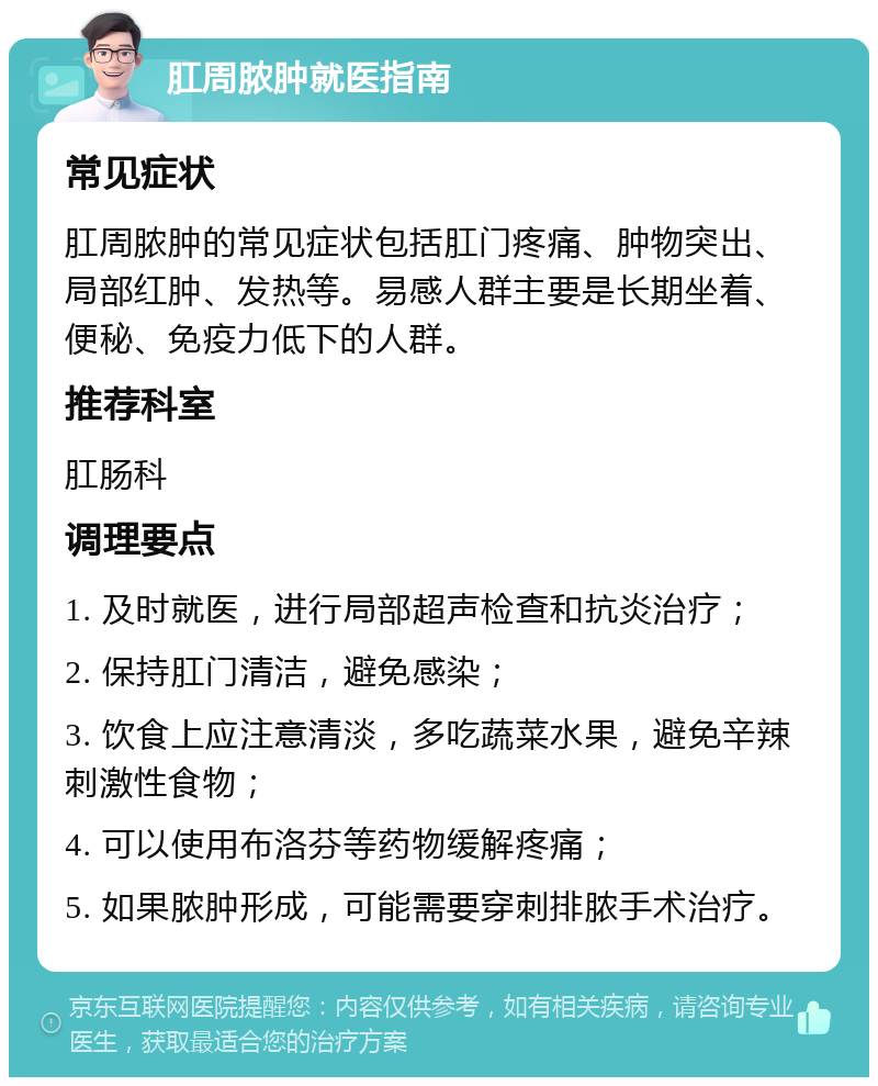 肛周脓肿就医指南 常见症状 肛周脓肿的常见症状包括肛门疼痛、肿物突出、局部红肿、发热等。易感人群主要是长期坐着、便秘、免疫力低下的人群。 推荐科室 肛肠科 调理要点 1. 及时就医，进行局部超声检查和抗炎治疗； 2. 保持肛门清洁，避免感染； 3. 饮食上应注意清淡，多吃蔬菜水果，避免辛辣刺激性食物； 4. 可以使用布洛芬等药物缓解疼痛； 5. 如果脓肿形成，可能需要穿刺排脓手术治疗。