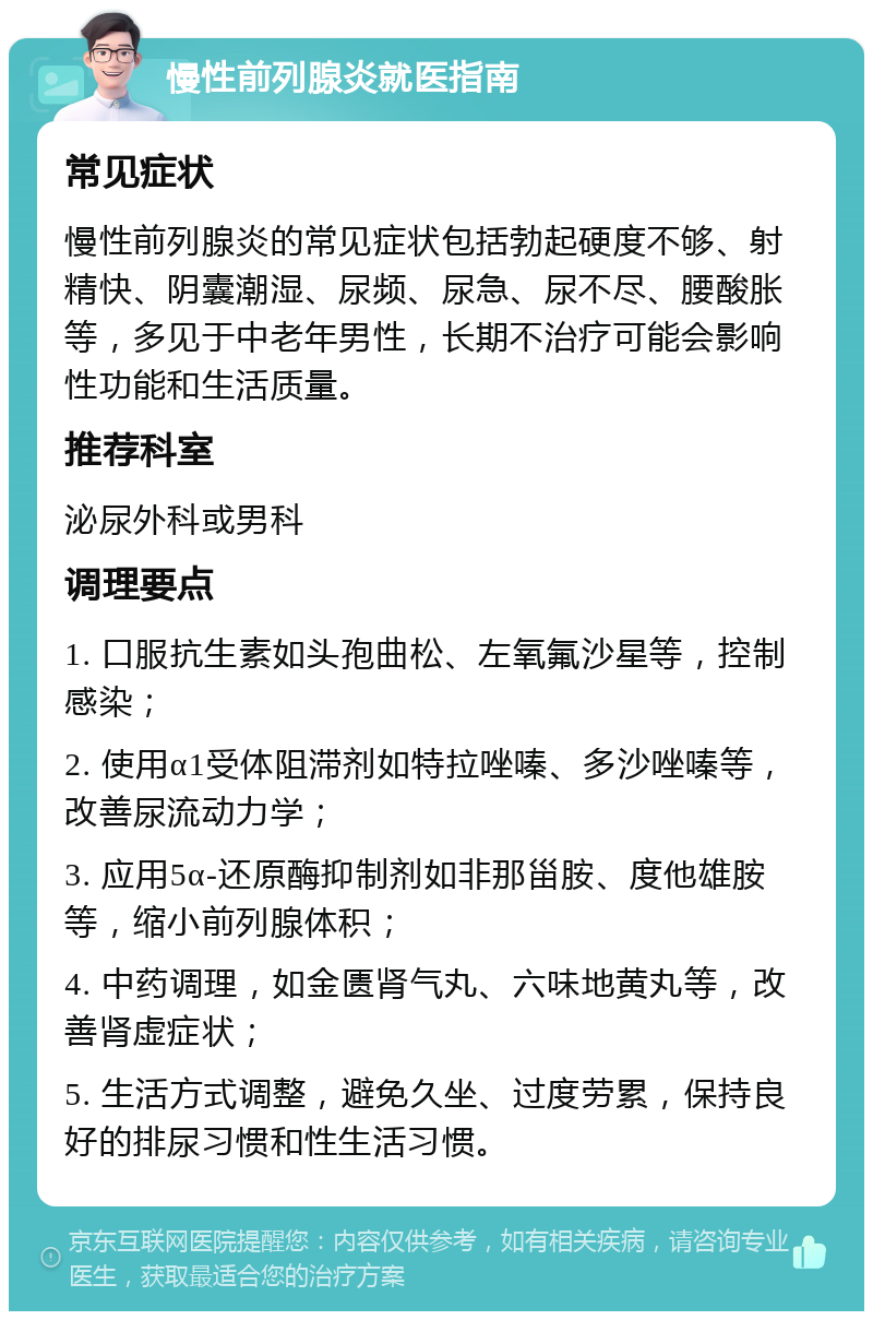 慢性前列腺炎就医指南 常见症状 慢性前列腺炎的常见症状包括勃起硬度不够、射精快、阴囊潮湿、尿频、尿急、尿不尽、腰酸胀等，多见于中老年男性，长期不治疗可能会影响性功能和生活质量。 推荐科室 泌尿外科或男科 调理要点 1. 口服抗生素如头孢曲松、左氧氟沙星等，控制感染； 2. 使用α1受体阻滞剂如特拉唑嗪、多沙唑嗪等，改善尿流动力学； 3. 应用5α-还原酶抑制剂如非那甾胺、度他雄胺等，缩小前列腺体积； 4. 中药调理，如金匮肾气丸、六味地黄丸等，改善肾虚症状； 5. 生活方式调整，避免久坐、过度劳累，保持良好的排尿习惯和性生活习惯。