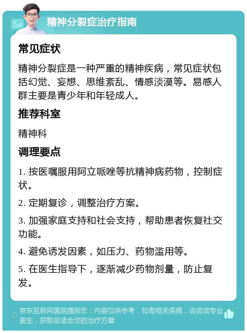 精神分裂症治疗指南 常见症状 精神分裂症是一种严重的精神疾病，常见症状包括幻觉、妄想、思维紊乱、情感淡漠等。易感人群主要是青少年和年轻成人。 推荐科室 精神科 调理要点 1. 按医嘱服用阿立哌唑等抗精神病药物，控制症状。 2. 定期复诊，调整治疗方案。 3. 加强家庭支持和社会支持，帮助患者恢复社交功能。 4. 避免诱发因素，如压力、药物滥用等。 5. 在医生指导下，逐渐减少药物剂量，防止复发。