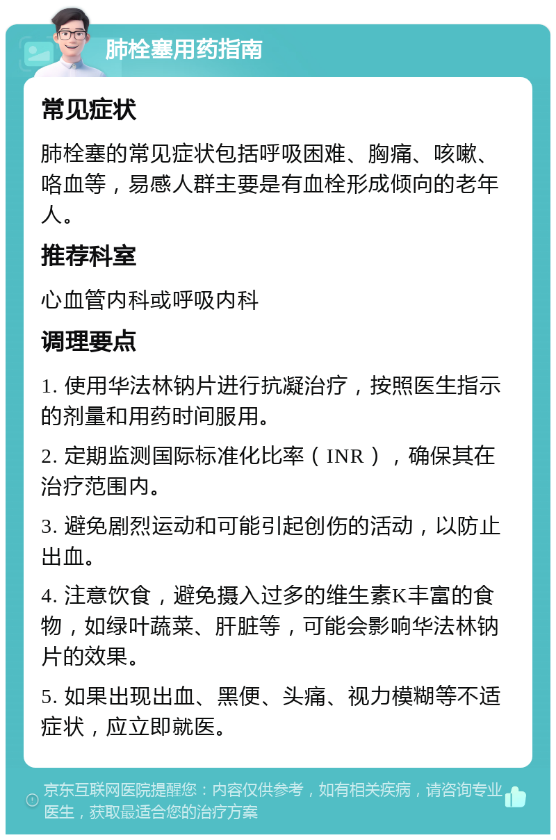 肺栓塞用药指南 常见症状 肺栓塞的常见症状包括呼吸困难、胸痛、咳嗽、咯血等，易感人群主要是有血栓形成倾向的老年人。 推荐科室 心血管内科或呼吸内科 调理要点 1. 使用华法林钠片进行抗凝治疗，按照医生指示的剂量和用药时间服用。 2. 定期监测国际标准化比率（INR），确保其在治疗范围内。 3. 避免剧烈运动和可能引起创伤的活动，以防止出血。 4. 注意饮食，避免摄入过多的维生素K丰富的食物，如绿叶蔬菜、肝脏等，可能会影响华法林钠片的效果。 5. 如果出现出血、黑便、头痛、视力模糊等不适症状，应立即就医。