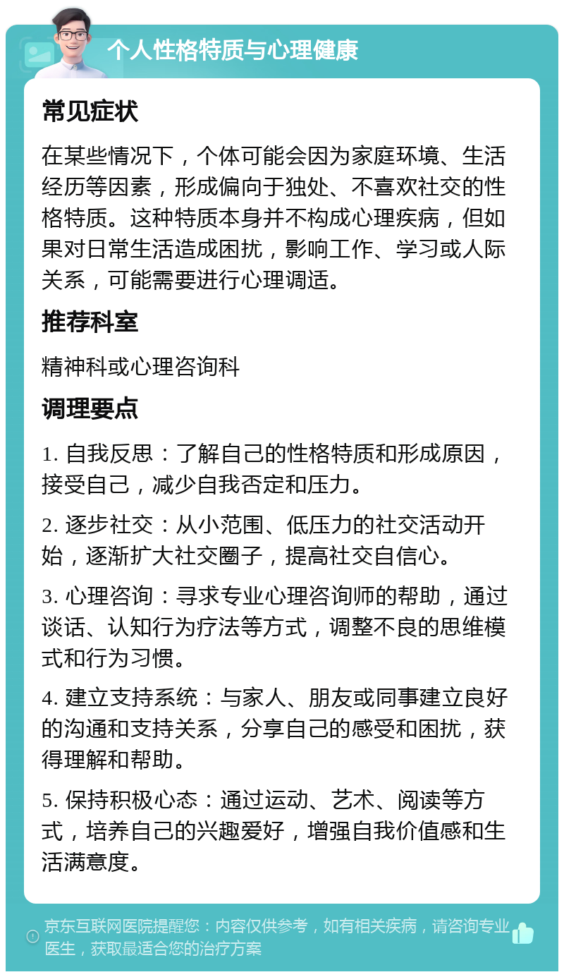 个人性格特质与心理健康 常见症状 在某些情况下，个体可能会因为家庭环境、生活经历等因素，形成偏向于独处、不喜欢社交的性格特质。这种特质本身并不构成心理疾病，但如果对日常生活造成困扰，影响工作、学习或人际关系，可能需要进行心理调适。 推荐科室 精神科或心理咨询科 调理要点 1. 自我反思：了解自己的性格特质和形成原因，接受自己，减少自我否定和压力。 2. 逐步社交：从小范围、低压力的社交活动开始，逐渐扩大社交圈子，提高社交自信心。 3. 心理咨询：寻求专业心理咨询师的帮助，通过谈话、认知行为疗法等方式，调整不良的思维模式和行为习惯。 4. 建立支持系统：与家人、朋友或同事建立良好的沟通和支持关系，分享自己的感受和困扰，获得理解和帮助。 5. 保持积极心态：通过运动、艺术、阅读等方式，培养自己的兴趣爱好，增强自我价值感和生活满意度。