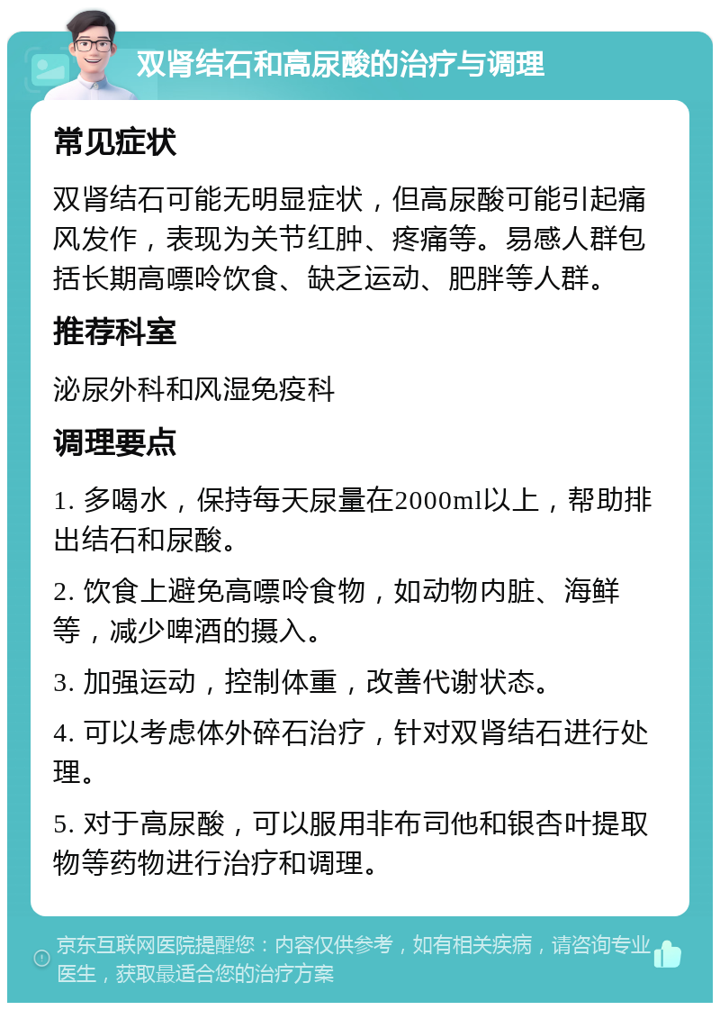 双肾结石和高尿酸的治疗与调理 常见症状 双肾结石可能无明显症状，但高尿酸可能引起痛风发作，表现为关节红肿、疼痛等。易感人群包括长期高嘌呤饮食、缺乏运动、肥胖等人群。 推荐科室 泌尿外科和风湿免疫科 调理要点 1. 多喝水，保持每天尿量在2000ml以上，帮助排出结石和尿酸。 2. 饮食上避免高嘌呤食物，如动物内脏、海鲜等，减少啤酒的摄入。 3. 加强运动，控制体重，改善代谢状态。 4. 可以考虑体外碎石治疗，针对双肾结石进行处理。 5. 对于高尿酸，可以服用非布司他和银杏叶提取物等药物进行治疗和调理。