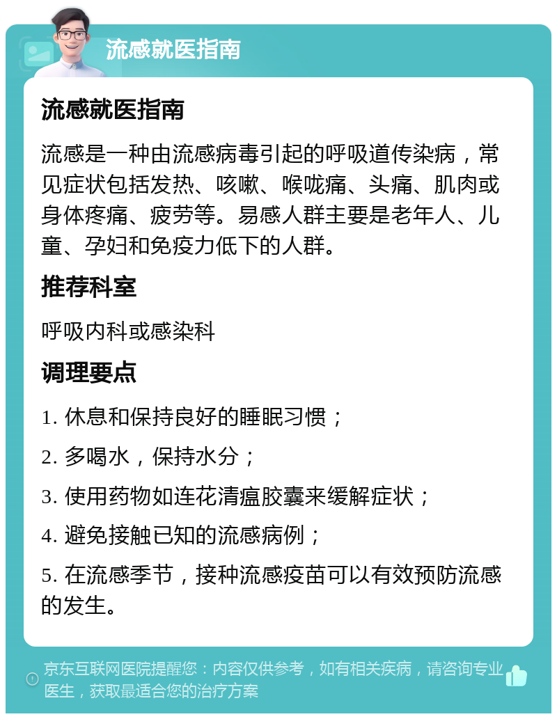 流感就医指南 流感就医指南 流感是一种由流感病毒引起的呼吸道传染病，常见症状包括发热、咳嗽、喉咙痛、头痛、肌肉或身体疼痛、疲劳等。易感人群主要是老年人、儿童、孕妇和免疫力低下的人群。 推荐科室 呼吸内科或感染科 调理要点 1. 休息和保持良好的睡眠习惯； 2. 多喝水，保持水分； 3. 使用药物如连花清瘟胶囊来缓解症状； 4. 避免接触已知的流感病例； 5. 在流感季节，接种流感疫苗可以有效预防流感的发生。