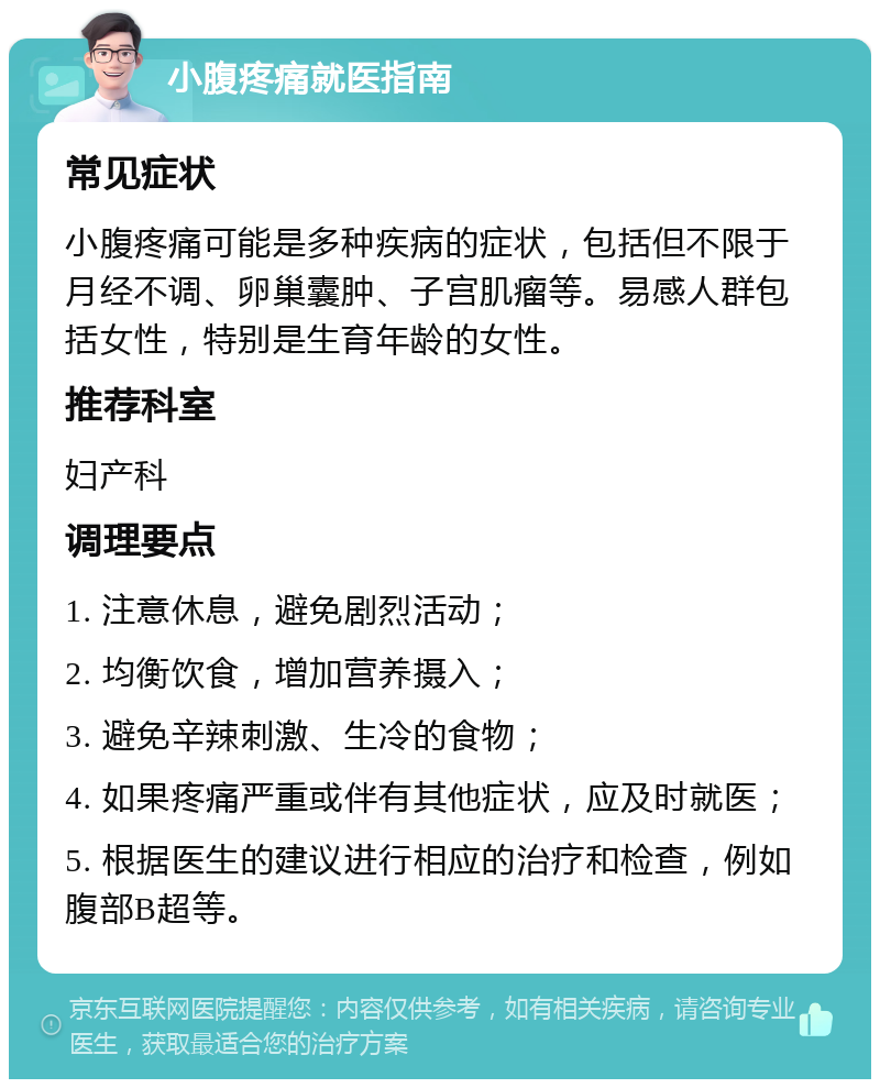 小腹疼痛就医指南 常见症状 小腹疼痛可能是多种疾病的症状，包括但不限于月经不调、卵巢囊肿、子宫肌瘤等。易感人群包括女性，特别是生育年龄的女性。 推荐科室 妇产科 调理要点 1. 注意休息，避免剧烈活动； 2. 均衡饮食，增加营养摄入； 3. 避免辛辣刺激、生冷的食物； 4. 如果疼痛严重或伴有其他症状，应及时就医； 5. 根据医生的建议进行相应的治疗和检查，例如腹部B超等。