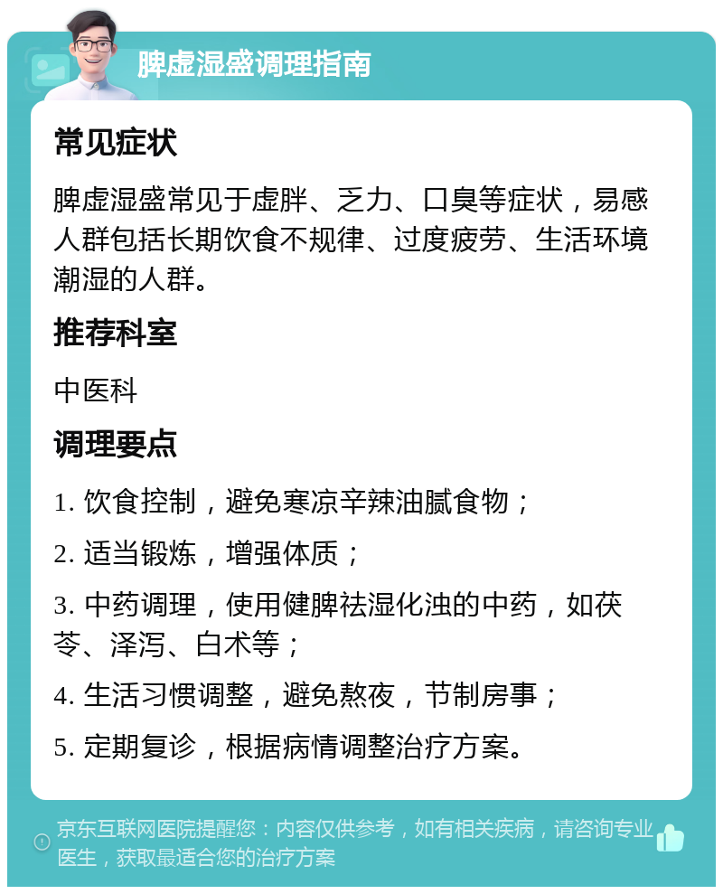 脾虚湿盛调理指南 常见症状 脾虚湿盛常见于虚胖、乏力、口臭等症状，易感人群包括长期饮食不规律、过度疲劳、生活环境潮湿的人群。 推荐科室 中医科 调理要点 1. 饮食控制，避免寒凉辛辣油腻食物； 2. 适当锻炼，增强体质； 3. 中药调理，使用健脾祛湿化浊的中药，如茯苓、泽泻、白术等； 4. 生活习惯调整，避免熬夜，节制房事； 5. 定期复诊，根据病情调整治疗方案。