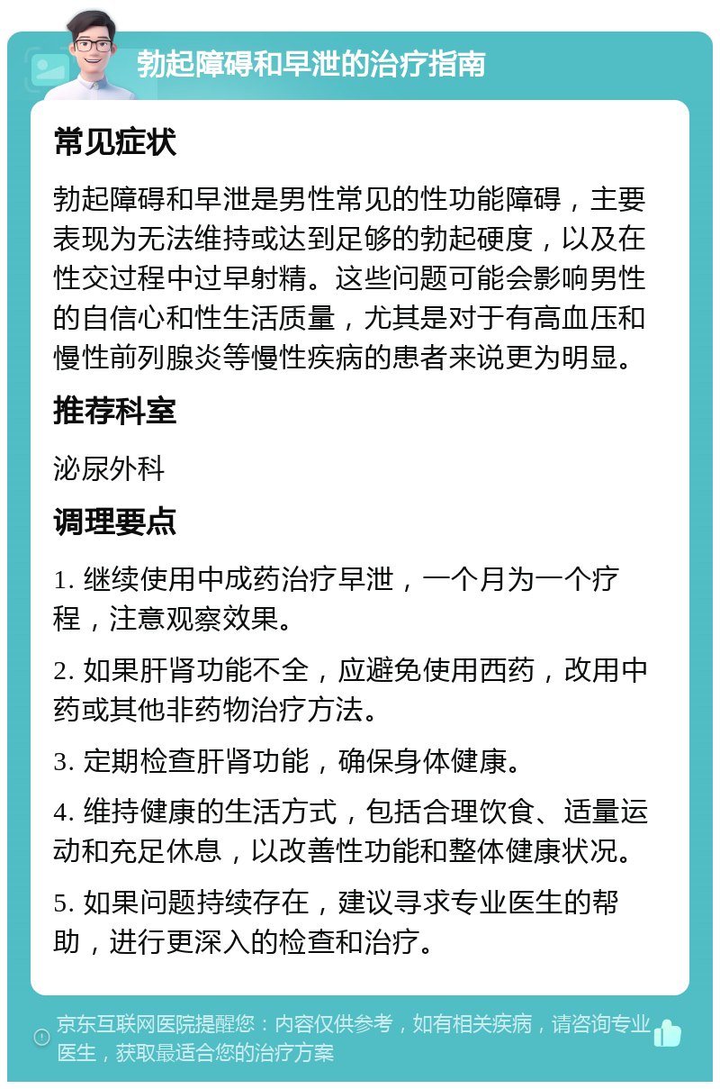 勃起障碍和早泄的治疗指南 常见症状 勃起障碍和早泄是男性常见的性功能障碍，主要表现为无法维持或达到足够的勃起硬度，以及在性交过程中过早射精。这些问题可能会影响男性的自信心和性生活质量，尤其是对于有高血压和慢性前列腺炎等慢性疾病的患者来说更为明显。 推荐科室 泌尿外科 调理要点 1. 继续使用中成药治疗早泄，一个月为一个疗程，注意观察效果。 2. 如果肝肾功能不全，应避免使用西药，改用中药或其他非药物治疗方法。 3. 定期检查肝肾功能，确保身体健康。 4. 维持健康的生活方式，包括合理饮食、适量运动和充足休息，以改善性功能和整体健康状况。 5. 如果问题持续存在，建议寻求专业医生的帮助，进行更深入的检查和治疗。