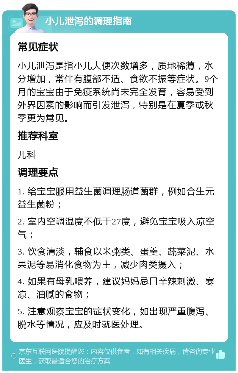 小儿泄泻的调理指南 常见症状 小儿泄泻是指小儿大便次数增多，质地稀薄，水分增加，常伴有腹部不适、食欲不振等症状。9个月的宝宝由于免疫系统尚未完全发育，容易受到外界因素的影响而引发泄泻，特别是在夏季或秋季更为常见。 推荐科室 儿科 调理要点 1. 给宝宝服用益生菌调理肠道菌群，例如合生元益生菌粉； 2. 室内空调温度不低于27度，避免宝宝吸入凉空气； 3. 饮食清淡，辅食以米粥类、蛋羹、蔬菜泥、水果泥等易消化食物为主，减少肉类摄入； 4. 如果有母乳喂养，建议妈妈忌口辛辣刺激、寒凉、油腻的食物； 5. 注意观察宝宝的症状变化，如出现严重腹泻、脱水等情况，应及时就医处理。