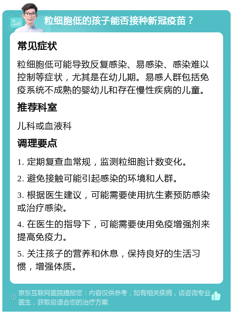 粒细胞低的孩子能否接种新冠疫苗？ 常见症状 粒细胞低可能导致反复感染、易感染、感染难以控制等症状，尤其是在幼儿期。易感人群包括免疫系统不成熟的婴幼儿和存在慢性疾病的儿童。 推荐科室 儿科或血液科 调理要点 1. 定期复查血常规，监测粒细胞计数变化。 2. 避免接触可能引起感染的环境和人群。 3. 根据医生建议，可能需要使用抗生素预防感染或治疗感染。 4. 在医生的指导下，可能需要使用免疫增强剂来提高免疫力。 5. 关注孩子的营养和休息，保持良好的生活习惯，增强体质。