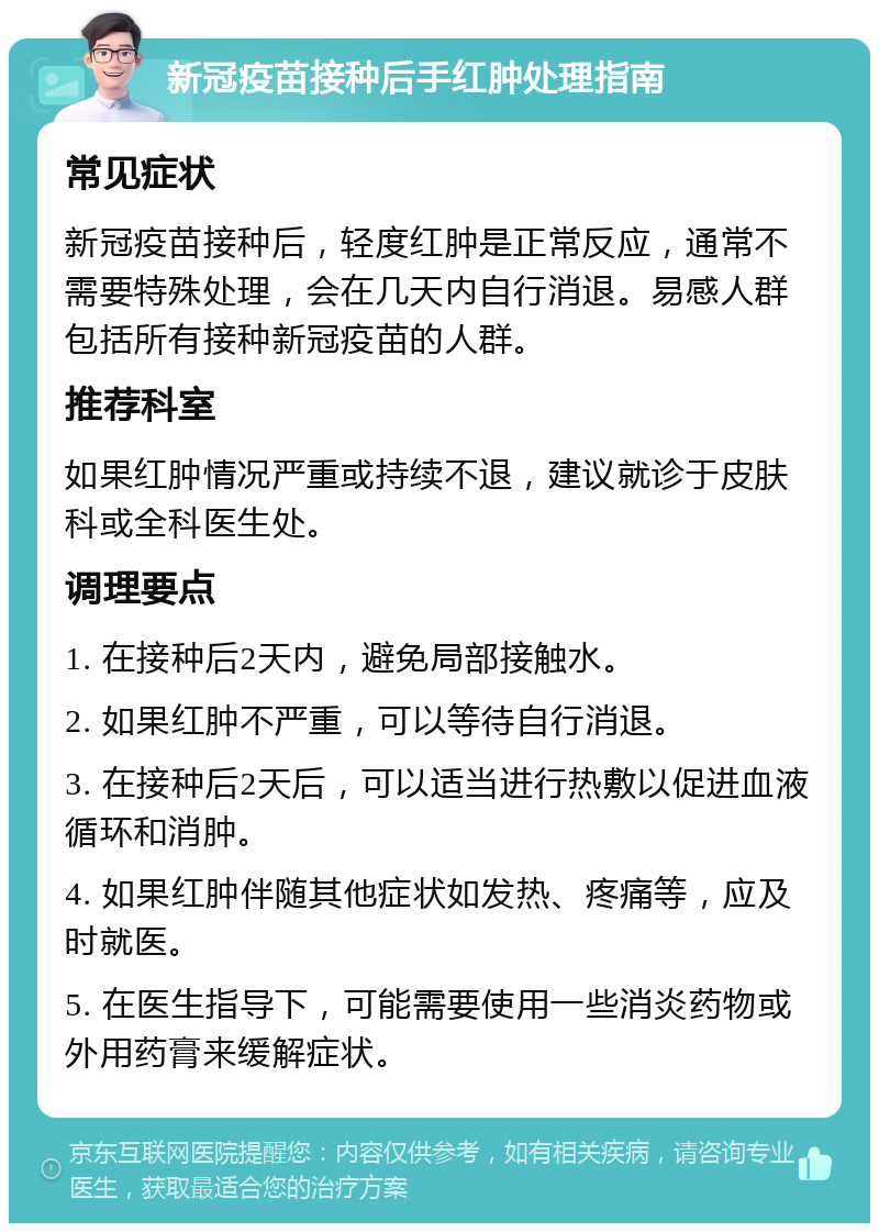 新冠疫苗接种后手红肿处理指南 常见症状 新冠疫苗接种后，轻度红肿是正常反应，通常不需要特殊处理，会在几天内自行消退。易感人群包括所有接种新冠疫苗的人群。 推荐科室 如果红肿情况严重或持续不退，建议就诊于皮肤科或全科医生处。 调理要点 1. 在接种后2天内，避免局部接触水。 2. 如果红肿不严重，可以等待自行消退。 3. 在接种后2天后，可以适当进行热敷以促进血液循环和消肿。 4. 如果红肿伴随其他症状如发热、疼痛等，应及时就医。 5. 在医生指导下，可能需要使用一些消炎药物或外用药膏来缓解症状。