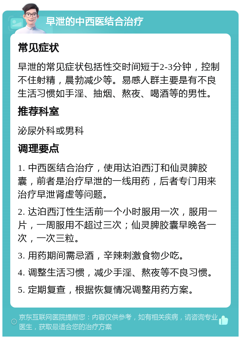 早泄的中西医结合治疗 常见症状 早泄的常见症状包括性交时间短于2-3分钟，控制不住射精，晨勃减少等。易感人群主要是有不良生活习惯如手淫、抽烟、熬夜、喝酒等的男性。 推荐科室 泌尿外科或男科 调理要点 1. 中西医结合治疗，使用达泊西汀和仙灵脾胶囊，前者是治疗早泄的一线用药，后者专门用来治疗早泄肾虚等问题。 2. 达泊西汀性生活前一个小时服用一次，服用一片，一周服用不超过三次；仙灵脾胶囊早晚各一次，一次三粒。 3. 用药期间需忌酒，辛辣刺激食物少吃。 4. 调整生活习惯，减少手淫、熬夜等不良习惯。 5. 定期复查，根据恢复情况调整用药方案。