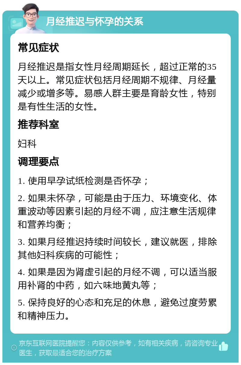 月经推迟与怀孕的关系 常见症状 月经推迟是指女性月经周期延长，超过正常的35天以上。常见症状包括月经周期不规律、月经量减少或增多等。易感人群主要是育龄女性，特别是有性生活的女性。 推荐科室 妇科 调理要点 1. 使用早孕试纸检测是否怀孕； 2. 如果未怀孕，可能是由于压力、环境变化、体重波动等因素引起的月经不调，应注意生活规律和营养均衡； 3. 如果月经推迟持续时间较长，建议就医，排除其他妇科疾病的可能性； 4. 如果是因为肾虚引起的月经不调，可以适当服用补肾的中药，如六味地黄丸等； 5. 保持良好的心态和充足的休息，避免过度劳累和精神压力。