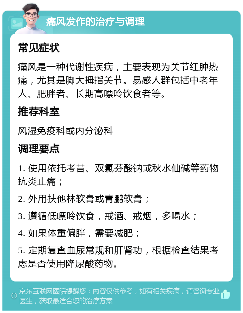 痛风发作的治疗与调理 常见症状 痛风是一种代谢性疾病，主要表现为关节红肿热痛，尤其是脚大拇指关节。易感人群包括中老年人、肥胖者、长期高嘌呤饮食者等。 推荐科室 风湿免疫科或内分泌科 调理要点 1. 使用依托考昔、双氯芬酸钠或秋水仙碱等药物抗炎止痛； 2. 外用扶他林软膏或青鹏软膏； 3. 遵循低嘌呤饮食，戒酒、戒烟，多喝水； 4. 如果体重偏胖，需要减肥； 5. 定期复查血尿常规和肝肾功，根据检查结果考虑是否使用降尿酸药物。