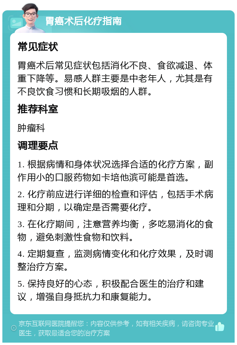 胃癌术后化疗指南 常见症状 胃癌术后常见症状包括消化不良、食欲减退、体重下降等。易感人群主要是中老年人，尤其是有不良饮食习惯和长期吸烟的人群。 推荐科室 肿瘤科 调理要点 1. 根据病情和身体状况选择合适的化疗方案，副作用小的口服药物如卡培他滨可能是首选。 2. 化疗前应进行详细的检查和评估，包括手术病理和分期，以确定是否需要化疗。 3. 在化疗期间，注意营养均衡，多吃易消化的食物，避免刺激性食物和饮料。 4. 定期复查，监测病情变化和化疗效果，及时调整治疗方案。 5. 保持良好的心态，积极配合医生的治疗和建议，增强自身抵抗力和康复能力。