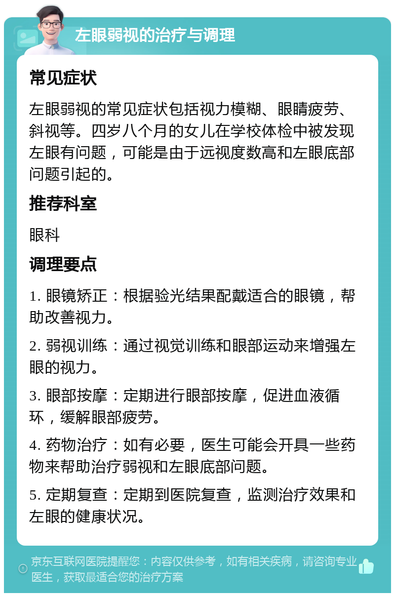 左眼弱视的治疗与调理 常见症状 左眼弱视的常见症状包括视力模糊、眼睛疲劳、斜视等。四岁八个月的女儿在学校体检中被发现左眼有问题，可能是由于远视度数高和左眼底部问题引起的。 推荐科室 眼科 调理要点 1. 眼镜矫正：根据验光结果配戴适合的眼镜，帮助改善视力。 2. 弱视训练：通过视觉训练和眼部运动来增强左眼的视力。 3. 眼部按摩：定期进行眼部按摩，促进血液循环，缓解眼部疲劳。 4. 药物治疗：如有必要，医生可能会开具一些药物来帮助治疗弱视和左眼底部问题。 5. 定期复查：定期到医院复查，监测治疗效果和左眼的健康状况。