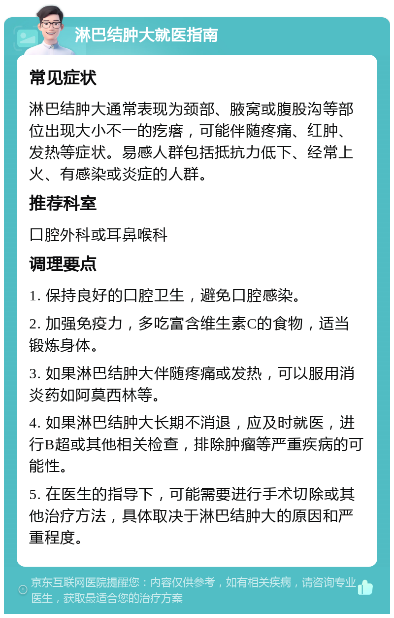 淋巴结肿大就医指南 常见症状 淋巴结肿大通常表现为颈部、腋窝或腹股沟等部位出现大小不一的疙瘩，可能伴随疼痛、红肿、发热等症状。易感人群包括抵抗力低下、经常上火、有感染或炎症的人群。 推荐科室 口腔外科或耳鼻喉科 调理要点 1. 保持良好的口腔卫生，避免口腔感染。 2. 加强免疫力，多吃富含维生素C的食物，适当锻炼身体。 3. 如果淋巴结肿大伴随疼痛或发热，可以服用消炎药如阿莫西林等。 4. 如果淋巴结肿大长期不消退，应及时就医，进行B超或其他相关检查，排除肿瘤等严重疾病的可能性。 5. 在医生的指导下，可能需要进行手术切除或其他治疗方法，具体取决于淋巴结肿大的原因和严重程度。