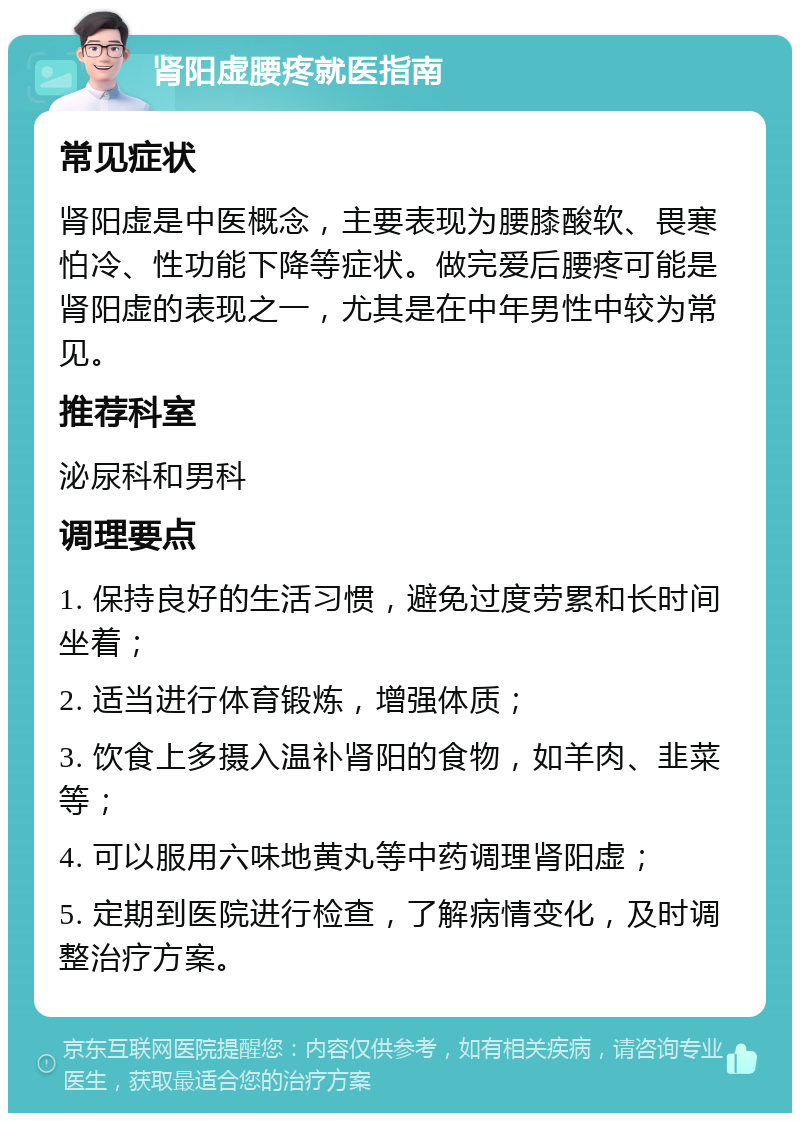 肾阳虚腰疼就医指南 常见症状 肾阳虚是中医概念，主要表现为腰膝酸软、畏寒怕冷、性功能下降等症状。做完爱后腰疼可能是肾阳虚的表现之一，尤其是在中年男性中较为常见。 推荐科室 泌尿科和男科 调理要点 1. 保持良好的生活习惯，避免过度劳累和长时间坐着； 2. 适当进行体育锻炼，增强体质； 3. 饮食上多摄入温补肾阳的食物，如羊肉、韭菜等； 4. 可以服用六味地黄丸等中药调理肾阳虚； 5. 定期到医院进行检查，了解病情变化，及时调整治疗方案。