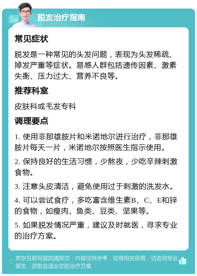 脱发治疗指南 常见症状 脱发是一种常见的头发问题，表现为头发稀疏、掉发严重等症状。易感人群包括遗传因素、激素失衡、压力过大、营养不良等。 推荐科室 皮肤科或毛发专科 调理要点 1. 使用非那雄胺片和米诺地尔进行治疗，非那雄胺片每天一片，米诺地尔按照医生指示使用。 2. 保持良好的生活习惯，少熬夜，少吃辛辣刺激食物。 3. 注意头皮清洁，避免使用过于刺激的洗发水。 4. 可以尝试食疗，多吃富含维生素B、C、E和锌的食物，如瘦肉、鱼类、豆类、坚果等。 5. 如果脱发情况严重，建议及时就医，寻求专业的治疗方案。