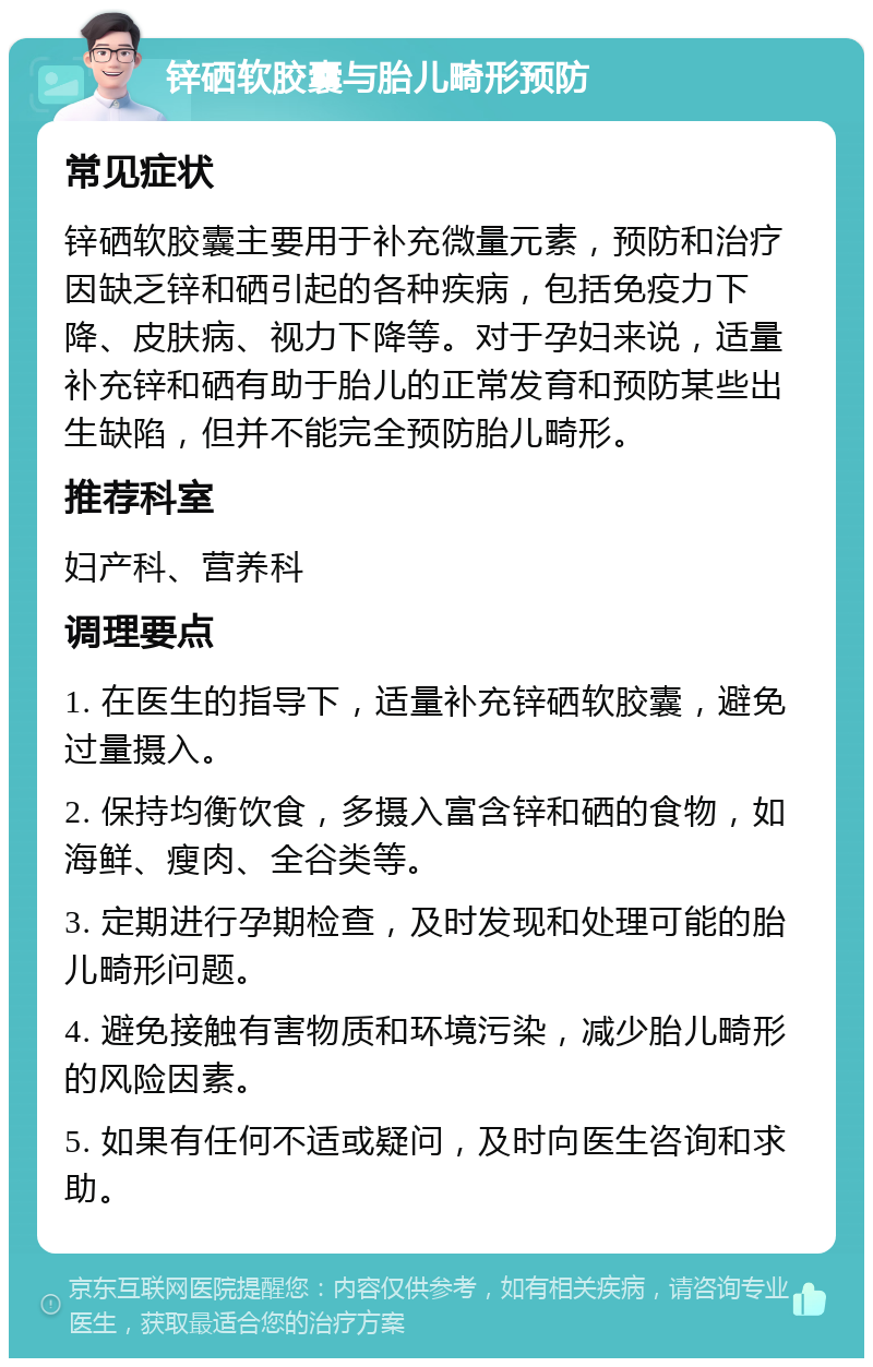 锌硒软胶囊与胎儿畸形预防 常见症状 锌硒软胶囊主要用于补充微量元素，预防和治疗因缺乏锌和硒引起的各种疾病，包括免疫力下降、皮肤病、视力下降等。对于孕妇来说，适量补充锌和硒有助于胎儿的正常发育和预防某些出生缺陷，但并不能完全预防胎儿畸形。 推荐科室 妇产科、营养科 调理要点 1. 在医生的指导下，适量补充锌硒软胶囊，避免过量摄入。 2. 保持均衡饮食，多摄入富含锌和硒的食物，如海鲜、瘦肉、全谷类等。 3. 定期进行孕期检查，及时发现和处理可能的胎儿畸形问题。 4. 避免接触有害物质和环境污染，减少胎儿畸形的风险因素。 5. 如果有任何不适或疑问，及时向医生咨询和求助。