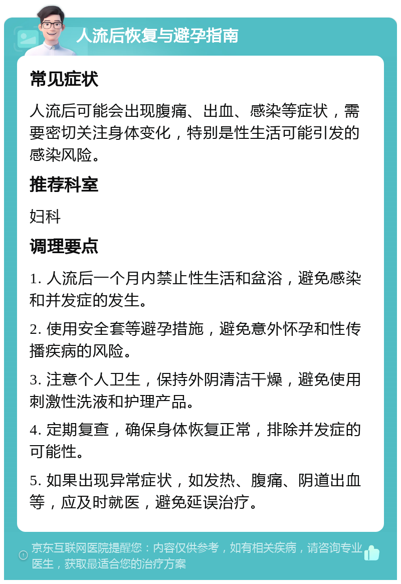 人流后恢复与避孕指南 常见症状 人流后可能会出现腹痛、出血、感染等症状，需要密切关注身体变化，特别是性生活可能引发的感染风险。 推荐科室 妇科 调理要点 1. 人流后一个月内禁止性生活和盆浴，避免感染和并发症的发生。 2. 使用安全套等避孕措施，避免意外怀孕和性传播疾病的风险。 3. 注意个人卫生，保持外阴清洁干燥，避免使用刺激性洗液和护理产品。 4. 定期复查，确保身体恢复正常，排除并发症的可能性。 5. 如果出现异常症状，如发热、腹痛、阴道出血等，应及时就医，避免延误治疗。