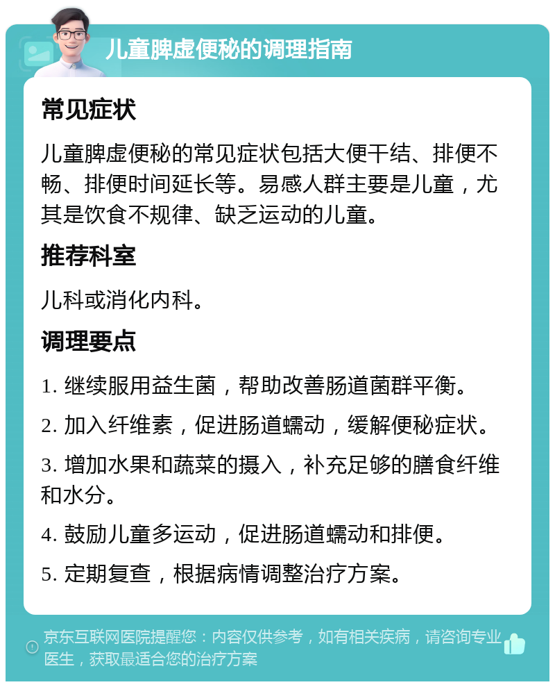 儿童脾虚便秘的调理指南 常见症状 儿童脾虚便秘的常见症状包括大便干结、排便不畅、排便时间延长等。易感人群主要是儿童，尤其是饮食不规律、缺乏运动的儿童。 推荐科室 儿科或消化内科。 调理要点 1. 继续服用益生菌，帮助改善肠道菌群平衡。 2. 加入纤维素，促进肠道蠕动，缓解便秘症状。 3. 增加水果和蔬菜的摄入，补充足够的膳食纤维和水分。 4. 鼓励儿童多运动，促进肠道蠕动和排便。 5. 定期复查，根据病情调整治疗方案。