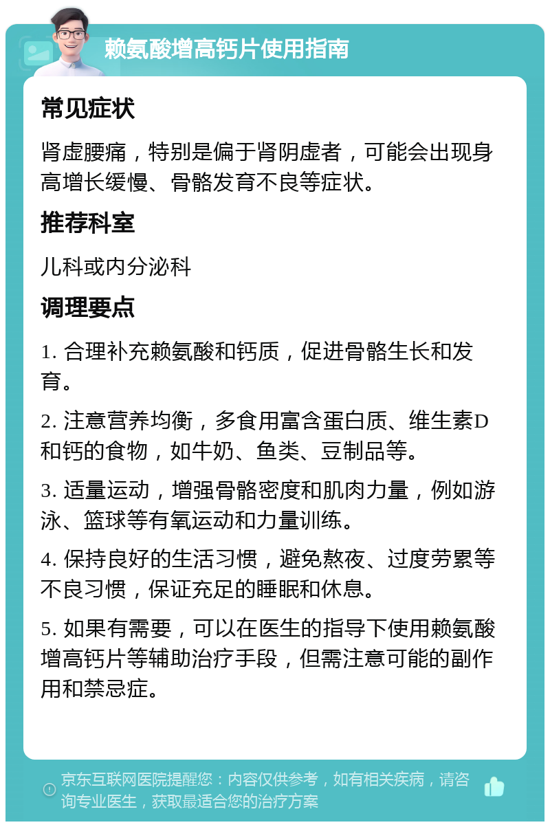 赖氨酸增高钙片使用指南 常见症状 肾虚腰痛，特别是偏于肾阴虚者，可能会出现身高增长缓慢、骨骼发育不良等症状。 推荐科室 儿科或内分泌科 调理要点 1. 合理补充赖氨酸和钙质，促进骨骼生长和发育。 2. 注意营养均衡，多食用富含蛋白质、维生素D和钙的食物，如牛奶、鱼类、豆制品等。 3. 适量运动，增强骨骼密度和肌肉力量，例如游泳、篮球等有氧运动和力量训练。 4. 保持良好的生活习惯，避免熬夜、过度劳累等不良习惯，保证充足的睡眠和休息。 5. 如果有需要，可以在医生的指导下使用赖氨酸增高钙片等辅助治疗手段，但需注意可能的副作用和禁忌症。