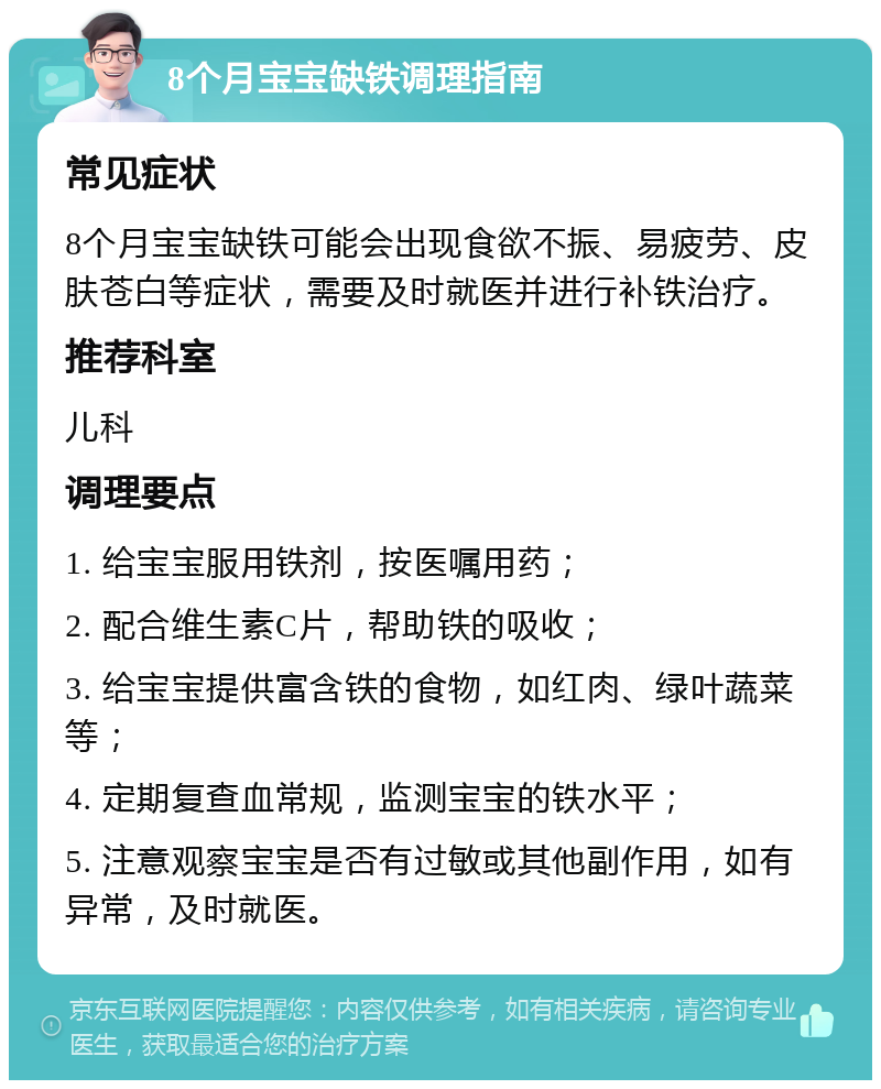 8个月宝宝缺铁调理指南 常见症状 8个月宝宝缺铁可能会出现食欲不振、易疲劳、皮肤苍白等症状，需要及时就医并进行补铁治疗。 推荐科室 儿科 调理要点 1. 给宝宝服用铁剂，按医嘱用药； 2. 配合维生素C片，帮助铁的吸收； 3. 给宝宝提供富含铁的食物，如红肉、绿叶蔬菜等； 4. 定期复查血常规，监测宝宝的铁水平； 5. 注意观察宝宝是否有过敏或其他副作用，如有异常，及时就医。