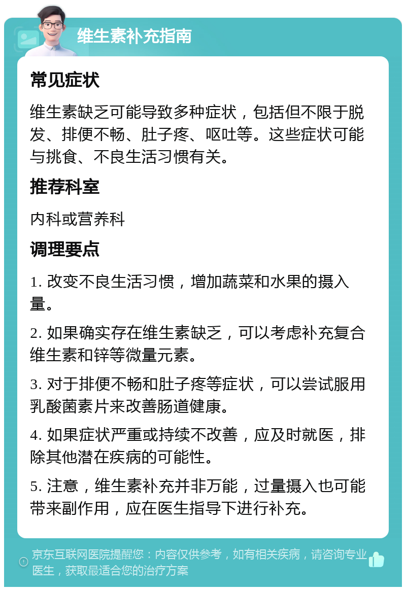 维生素补充指南 常见症状 维生素缺乏可能导致多种症状，包括但不限于脱发、排便不畅、肚子疼、呕吐等。这些症状可能与挑食、不良生活习惯有关。 推荐科室 内科或营养科 调理要点 1. 改变不良生活习惯，增加蔬菜和水果的摄入量。 2. 如果确实存在维生素缺乏，可以考虑补充复合维生素和锌等微量元素。 3. 对于排便不畅和肚子疼等症状，可以尝试服用乳酸菌素片来改善肠道健康。 4. 如果症状严重或持续不改善，应及时就医，排除其他潜在疾病的可能性。 5. 注意，维生素补充并非万能，过量摄入也可能带来副作用，应在医生指导下进行补充。